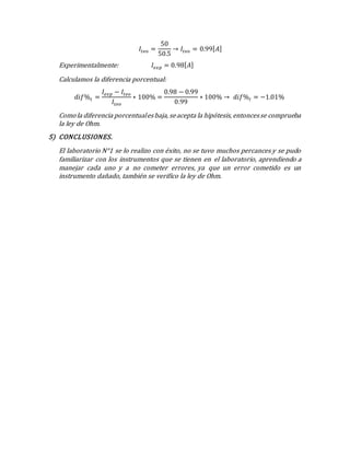 𝐼𝑡𝑒𝑜 =
50
50.5
→ 𝐼𝑡𝑒𝑜 = 0.99[ 𝐴]
Experimentalmente: 𝐼𝑒𝑥𝑝 = 0.98[ 𝐴]
Calculamos la diferencia porcentual:
𝑑𝑖𝑓%𝐼 =
𝐼𝑒𝑥𝑝 − 𝐼𝑡𝑒𝑜
𝐼𝑡𝑒𝑜
∗ 100% =
0.98 − 0.99
0.99
∗ 100% → 𝑑𝑖𝑓%𝐼 = −1.01%
Comola diferencia porcentualesbaja, seacepta la hipótesis, entoncesse comprueba
la ley de Ohm.
5) CONCLUSIONES.
El laboratorio N°1 se lo realizo con éxito, no se tuvo muchos percances y se pudo
familiarizar con los instrumentos que se tienen en el laboratorio, aprendiendo a
manejar cada uno y a no cometer errores, ya que un error cometido es un
instrumento dañado, también se verifico la ley de Ohm.
 
