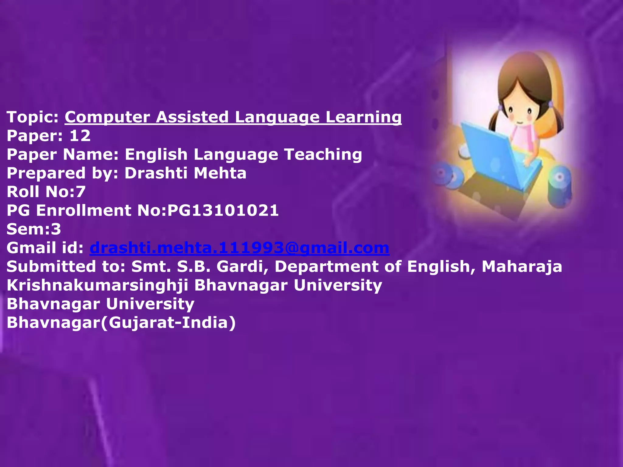 Topic: Computer Assisted Language Learning 
Paper: 12 
Paper Name: English Language Teaching 
Prepared by: Drashti Mehta 
Roll No:7 
PG Enrollment No:PG13101021 
Sem:3 
Gmail id: drashti.mehta.111993@gmail.com 
Submitted to: Smt. S.B. Gardi, Department of English, Maharaja 
Krishnakumarsinghji Bhavnagar University 
Bhavnagar University 
Bhavnagar(Gujarat-India) 
 