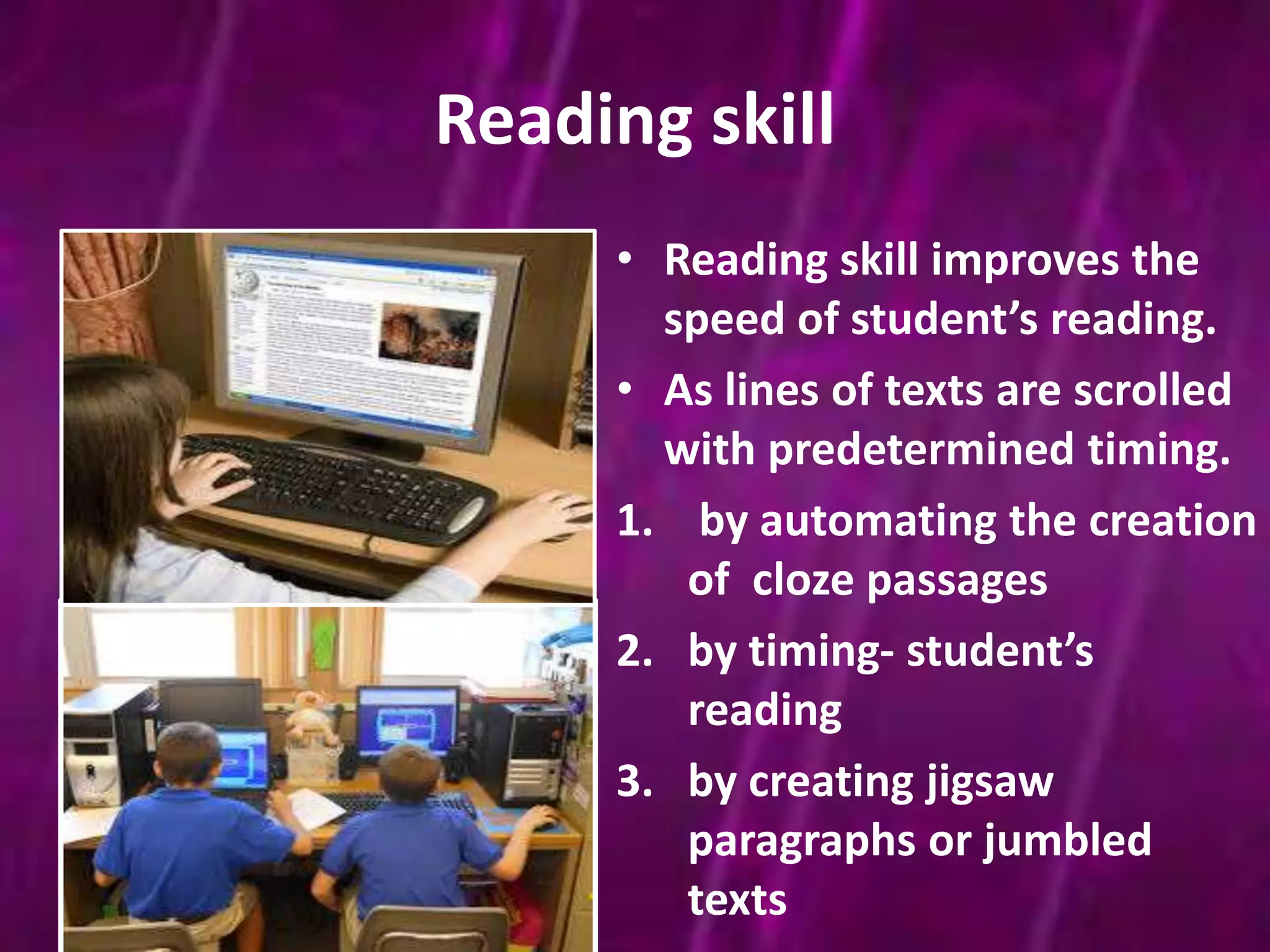 Reading skill 
• Reading skill improves the 
speed of student’s reading. 
• As lines of texts are scrolled 
with predetermined timing. 
1. by automating the creation 
of cloze passages 
2. by timing- student’s 
reading 
3. by creating jigsaw 
paragraphs or jumbled 
texts 
 