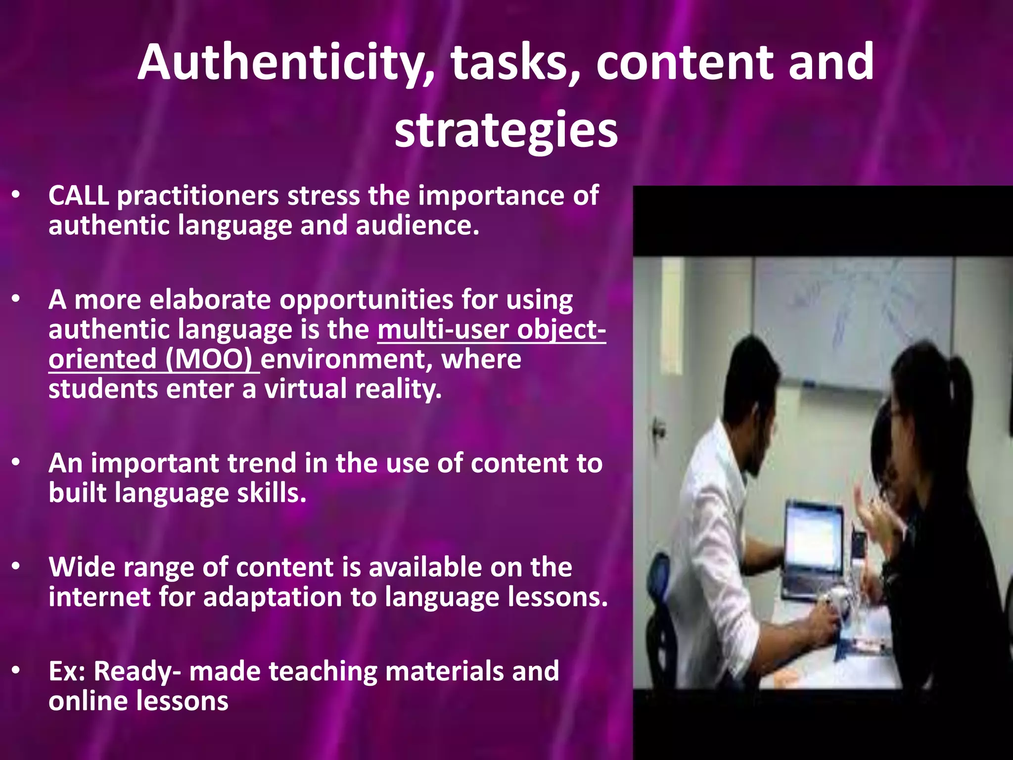 Authenticity, tasks, content and 
strategies 
• CALL practitioners stress the importance of 
authentic language and audience. 
• A more elaborate opportunities for using 
authentic language is the multi-user object-oriented 
(MOO) environment, where 
students enter a virtual reality. 
• An important trend in the use of content to 
built language skills. 
• Wide range of content is available on the 
internet for adaptation to language lessons. 
• Ex: Ready- made teaching materials and 
online lessons 
 