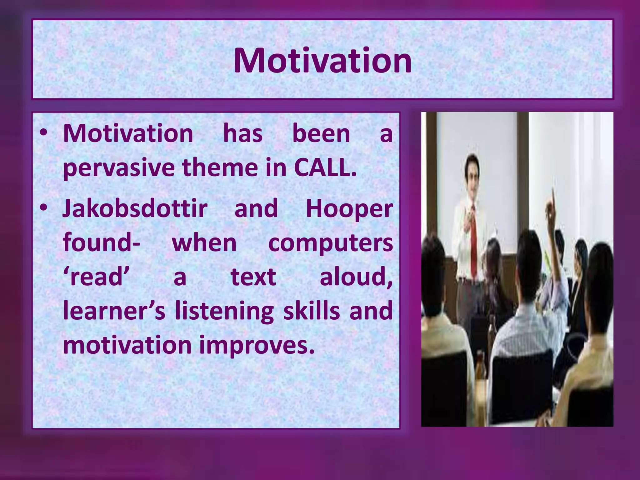 Motivation 
• Motivation has been a 
pervasive theme in CALL. 
• Jakobsdottir and Hooper 
found- when computers 
‘read’ a text aloud, 
learner’s listening skills and 
motivation improves. 
 