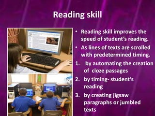 Reading skill 
• Reading skill improves the 
speed of student’s reading. 
• As lines of texts are scrolled 
with predetermined timing. 
1. by automating the creation 
of cloze passages 
2. by timing- student’s 
reading 
3. by creating jigsaw 
paragraphs or jumbled 
texts 
 