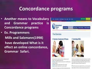 Concordance programs 
• Another means to Vocabulary 
and Grammar practice is 
Concordance programs 
• Ex. Programmers 
Mills and Salzmann(1998) 
have developed What is it 
effect an online concordance, 
Grammar Safari. 
 
