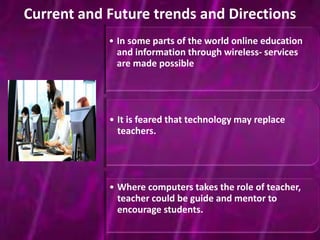 Current and Future trends and Directions 
• In some parts of the world online education 
and information through wireless- services 
are made possible 
• It is feared that technology may replace 
teachers. 
• Where computers takes the role of teacher, 
teacher could be guide and mentor to 
encourage students. 
 