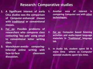 Research: Comparative studies 
1. A Significant interest of early 
CALL studies was the comparison 
of Computer-enhanced classes 
with traditional or conventional 
classes. 
2. For ex: Possible problems of 
researchers who compares class 
contacting ‘key pals’ using email 
to conventional letter writing 
class. 
3. Warschauer-avoids- comparing-informal 
online writing with 
face-to-face classroom 
discussion. 
1. Another area of interest is 
comparing Computer use with other 
technologies. 
2. For ex: Computer based listening 
activities and audio-taped language 
materials in ‘Traditional’ language 
lab. 
3. In Audio lab, student spent 50 % 
more time where as Computer 
assisted students spent less time. 
 