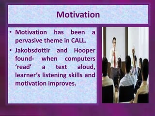 Motivation 
• Motivation has been a 
pervasive theme in CALL. 
• Jakobsdottir and Hooper 
found- when computers 
‘read’ a text aloud, 
learner’s listening skills and 
motivation improves. 
 