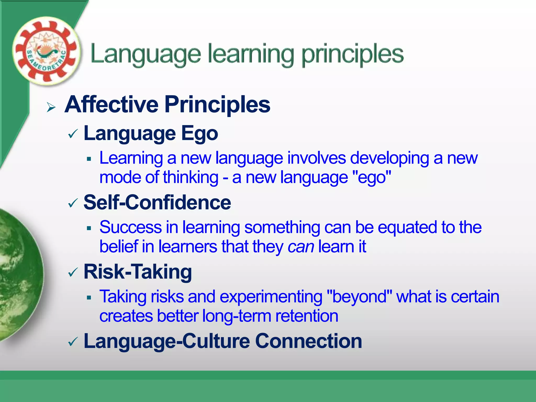    Affective Principles
       Language Ego
           Learning a new language involves developing a new
            mode of thinking - a new language "ego"
       Self-Confidence
           Success in learning something can be equated to the
            belief in learners that they can learn it
       Risk-Taking
           Taking risks and experimenting "beyond" what is certain
            creates better long-term retention
       Language-Culture Connection
 