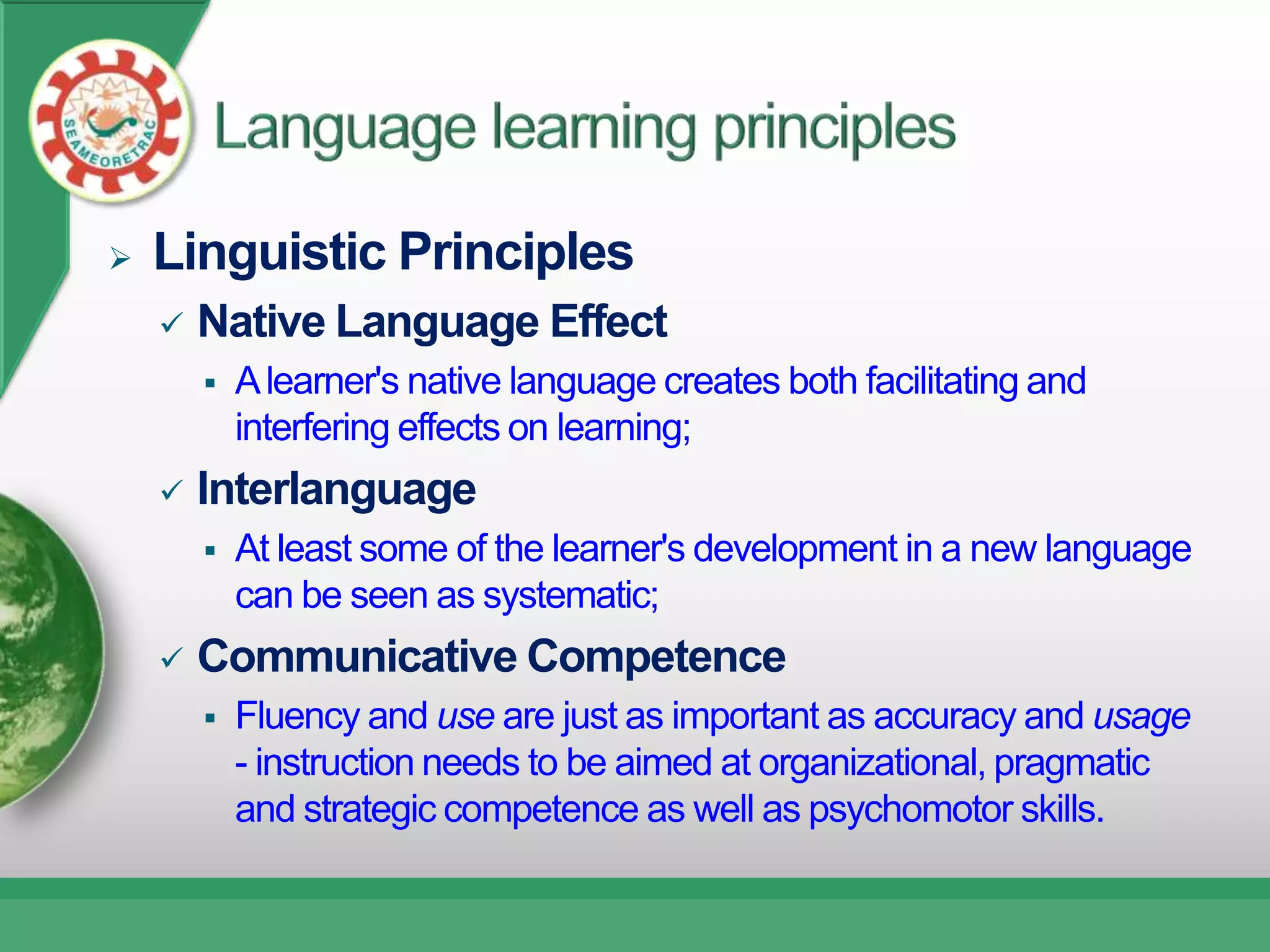    Linguistic Principles
       Native Language Effect
           A learner's native language creates both facilitating and
            interfering effects on learning;
       Interlanguage
           At least some of the learner's development in a new language
            can be seen as systematic;
       Communicative Competence
           Fluency and use are just as important as accuracy and usage
            - instruction needs to be aimed at organizational, pragmatic
            and strategic competence as well as psychomotor skills.
 