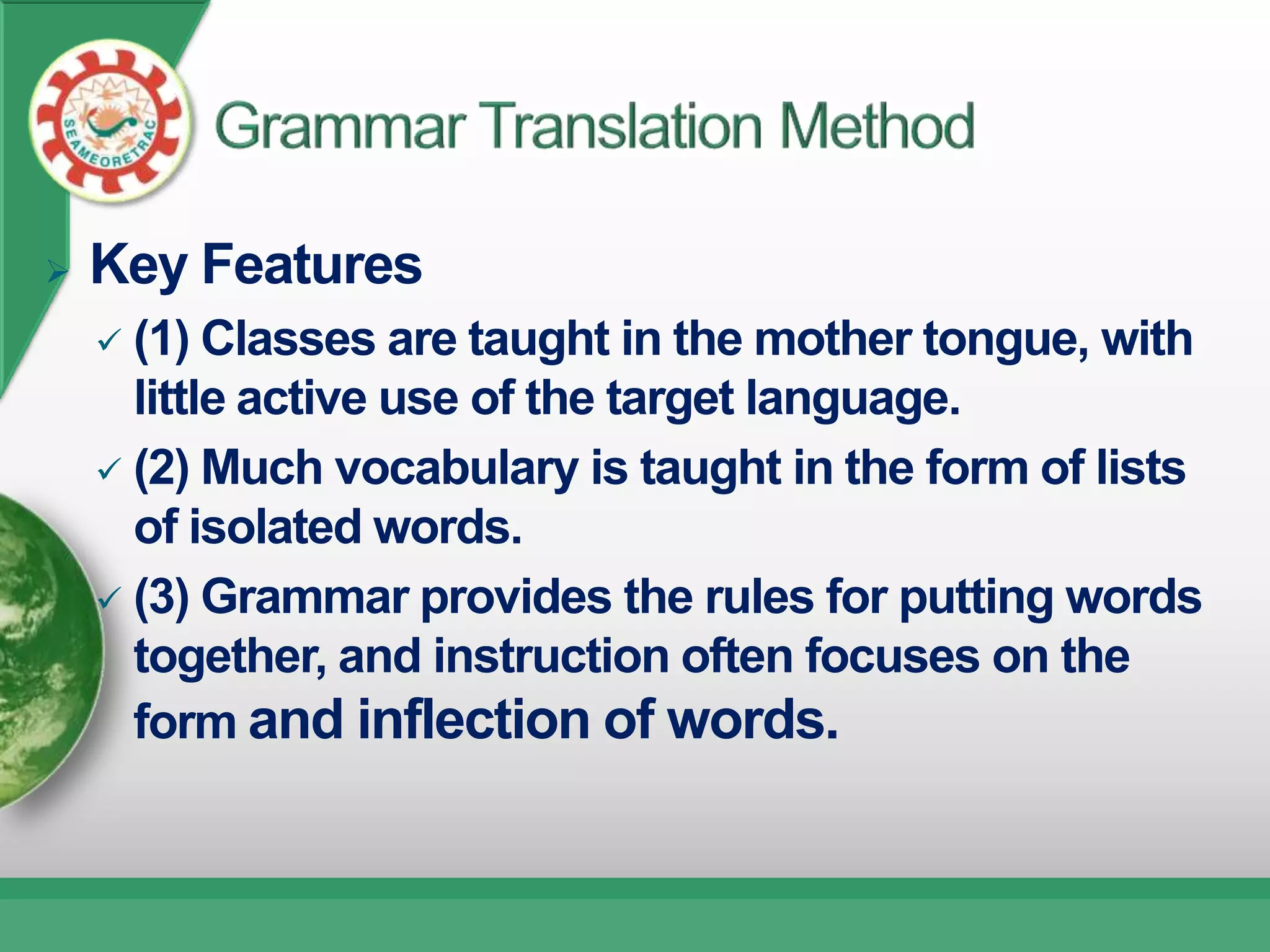    Key Features
     (1) Classes are taught in the mother tongue, with
      little active use of the target language.
     (2) Much vocabulary is taught in the form of lists
      of isolated words.
     (3) Grammar provides the rules for putting words
      together, and instruction often focuses on the
      form and inflection of words.
 
