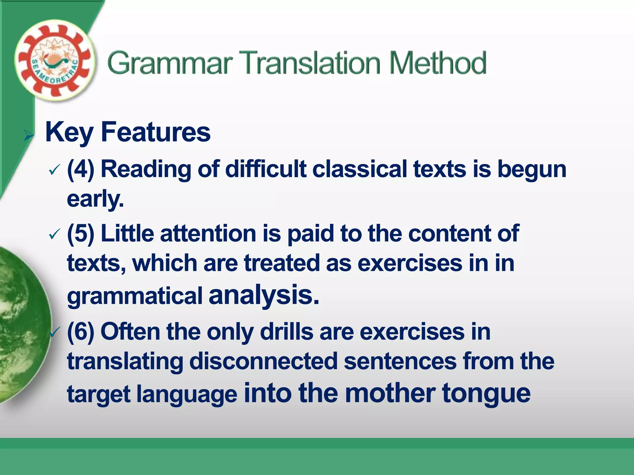    Key Features
     (4) Reading of difficult classical texts is begun
      early.
     (5) Little attention is paid to the content of
      texts, which are treated as exercises in in
      grammatical analysis.
     (6) Often the only drills are exercises in
      translating disconnected sentences from the
      target language into the mother tongue
 