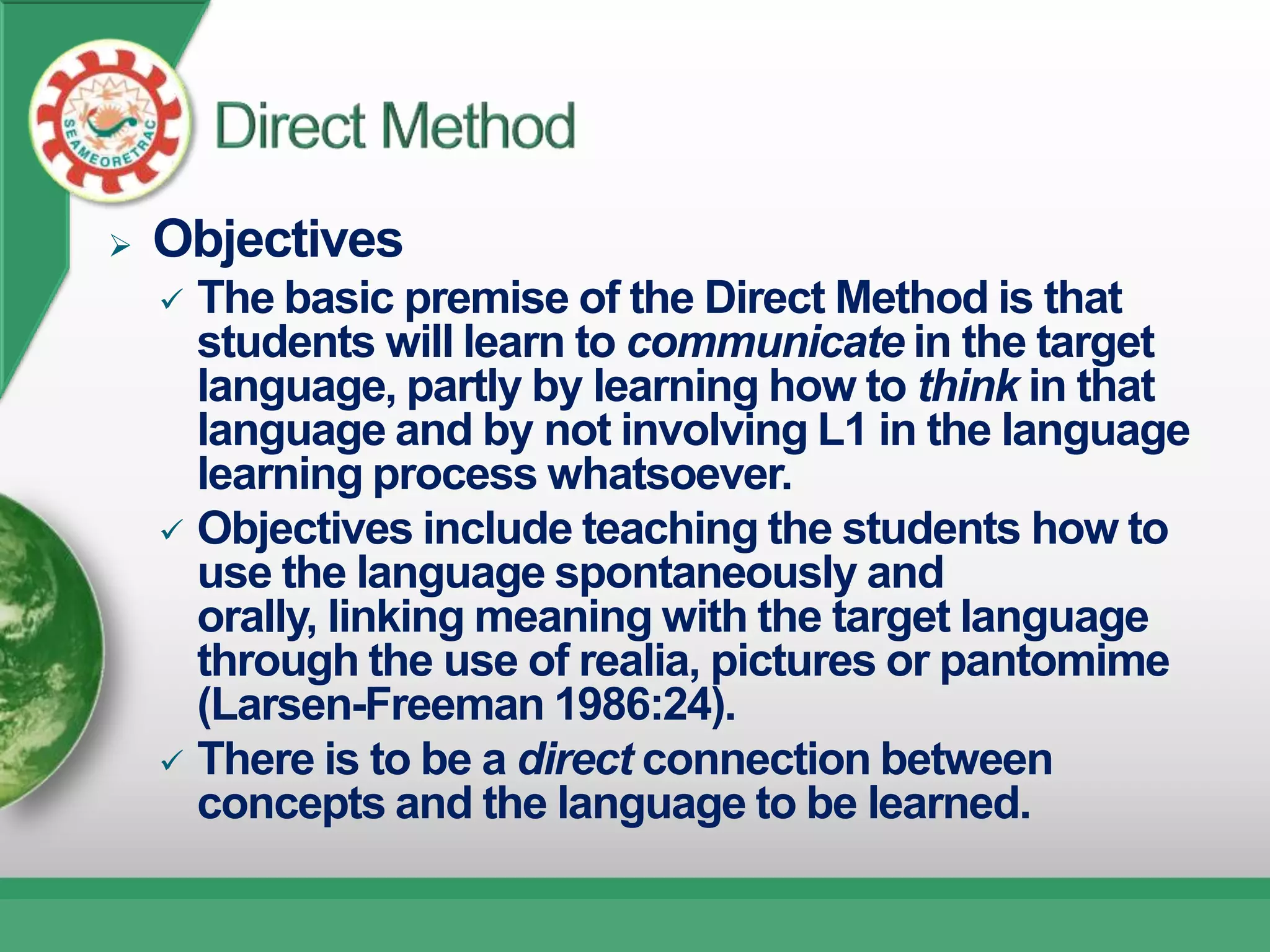    Objectives
     The basic premise of the Direct Method is that
      students will learn to communicate in the target
      language, partly by learning how to think in that
      language and by not involving L1 in the language
      learning process whatsoever.
     Objectives include teaching the students how to
      use the language spontaneously and
      orally, linking meaning with the target language
      through the use of realia, pictures or pantomime
      (Larsen-Freeman 1986:24).
     There is to be a direct connection between
      concepts and the language to be learned.
 
