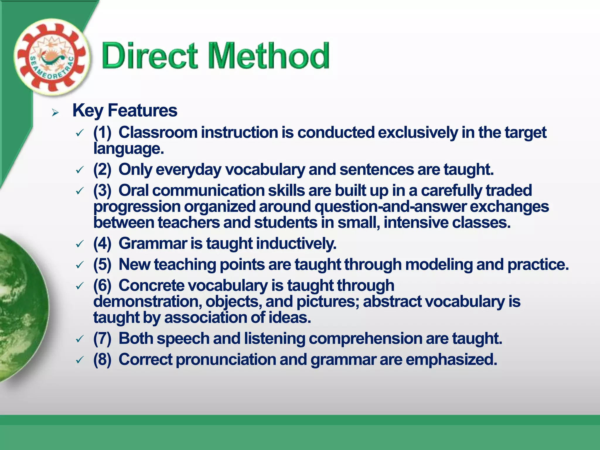    Key Features
       (1) Classroom instruction is conducted exclusively in the target
        language.
       (2) Only everyday vocabulary and sentences are taught.
       (3) Oral communication skills are built up in a carefully traded
        progression organized around question-and-answer exchanges
        between teachers and students in small, intensive classes.
       (4) Grammar is taught inductively.
       (5) New teaching points are taught through modeling and practice.
       (6) Concrete vocabulary is taught through
        demonstration, objects, and pictures; abstract vocabulary is
        taught by association of ideas.
       (7) Both speech and listening comprehension are taught.
       (8) Correct pronunciation and grammar are emphasized.
 
