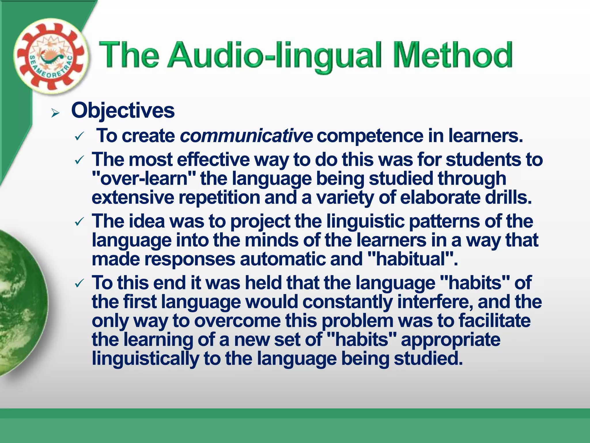    Objectives
        To create communicative competence in learners.
       The most effective way to do this was for students to
        "over-learn" the language being studied through
        extensive repetition and a variety of elaborate drills.
       The idea was to project the linguistic patterns of the
        language into the minds of the learners in a way that
        made responses automatic and "habitual".
       To this end it was held that the language "habits" of
        the first language would constantly interfere, and the
        only way to overcome this problem was to facilitate
        the learning of a new set of "habits" appropriate
        linguistically to the language being studied.
 