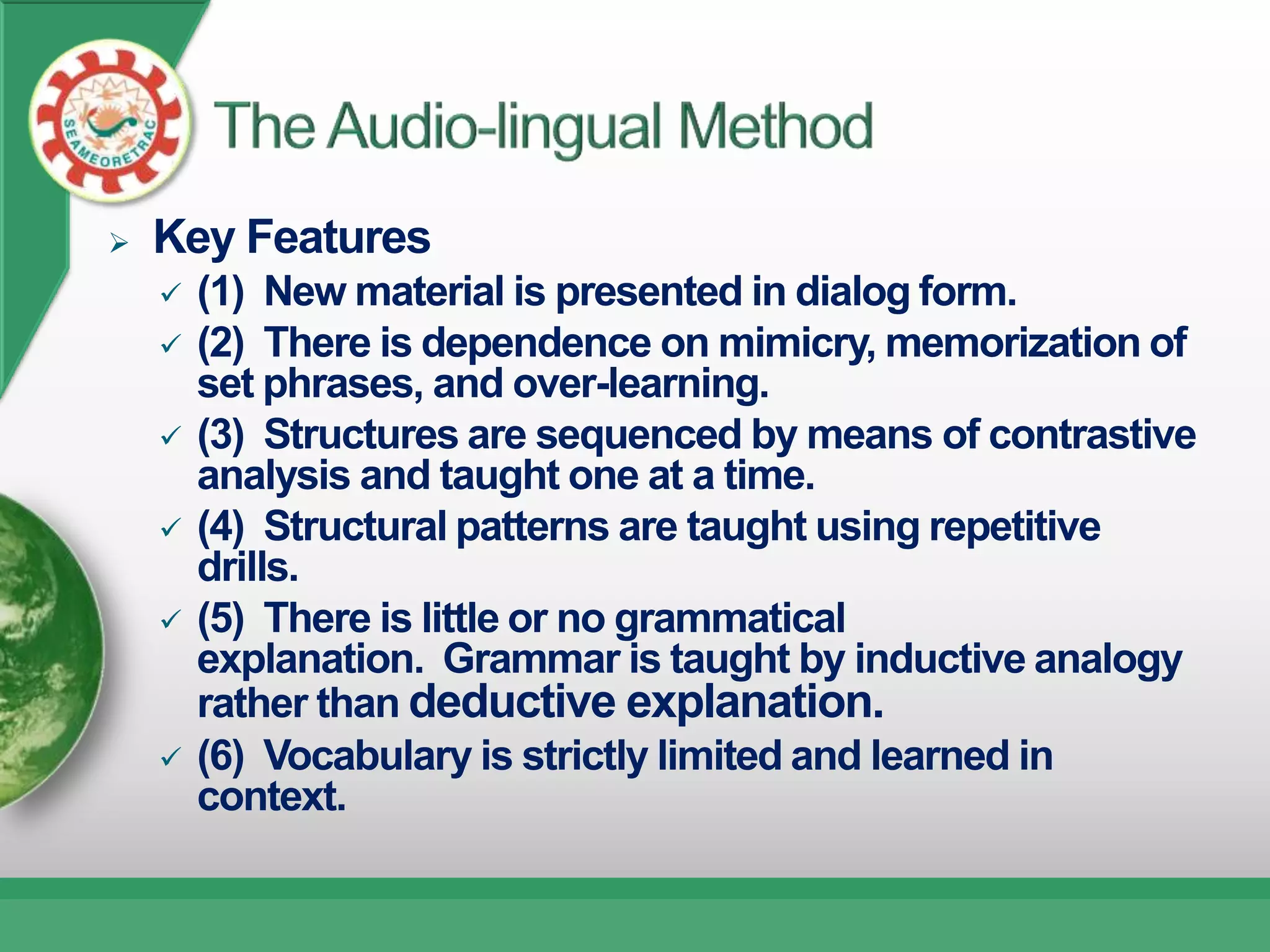    Key Features
       (1) New material is presented in dialog form.
       (2) There is dependence on mimicry, memorization of
        set phrases, and over-learning.
       (3) Structures are sequenced by means of contrastive
        analysis and taught one at a time.
       (4) Structural patterns are taught using repetitive
        drills.
       (5) There is little or no grammatical
        explanation. Grammar is taught by inductive analogy
        rather than deductive explanation.
       (6) Vocabulary is strictly limited and learned in
        context.
 