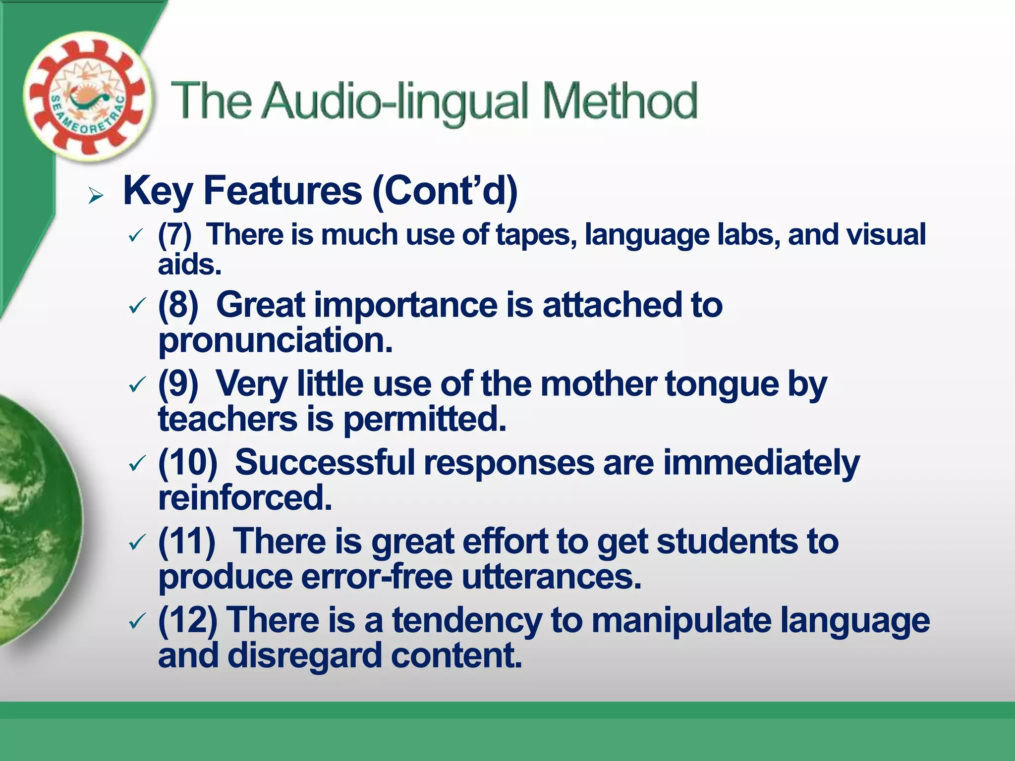    Key Features (Cont’d)
       (7) There is much use of tapes, language labs, and visual
        aids.
     (8) Great importance is attached to
      pronunciation.
     (9) Very little use of the mother tongue by
      teachers is permitted.
     (10) Successful responses are immediately
      reinforced.
     (11) There is great effort to get students to
      produce error-free utterances.
     (12) There is a tendency to manipulate language
      and disregard content.
 