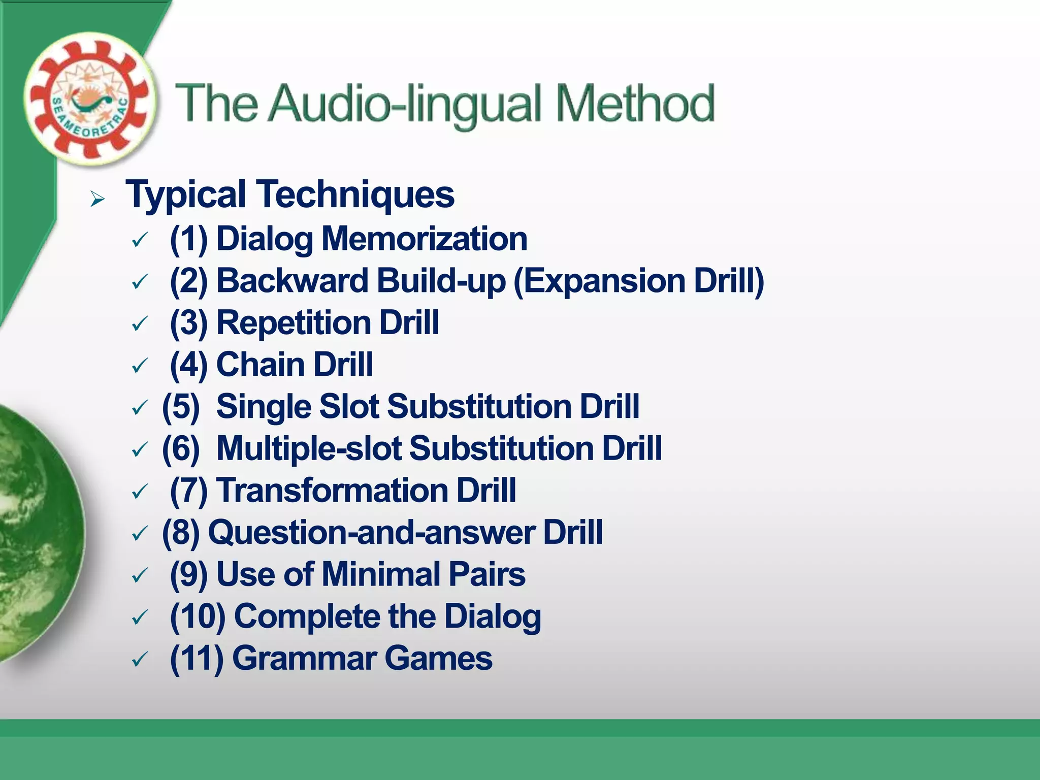    Typical Techniques
        (1) Dialog Memorization
        (2) Backward Build-up (Expansion Drill)
        (3) Repetition Drill
        (4) Chain Drill
       (5) Single Slot Substitution Drill
       (6) Multiple-slot Substitution Drill
        (7) Transformation Drill
       (8) Question-and-answer Drill
        (9) Use of Minimal Pairs
        (10) Complete the Dialog
        (11) Grammar Games
 