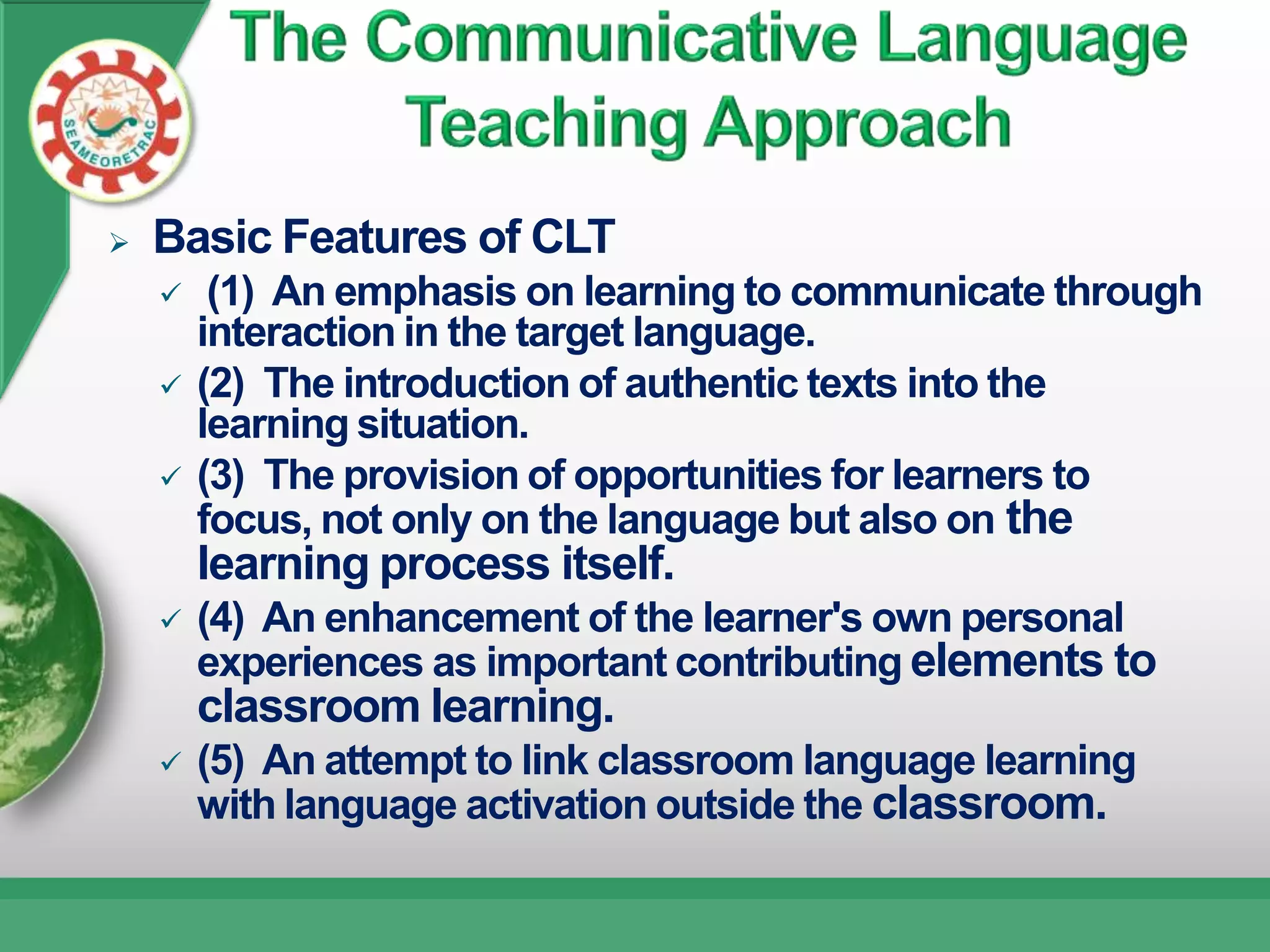    Basic Features of CLT
        (1) An emphasis on learning to communicate through
        interaction in the target language.
       (2) The introduction of authentic texts into the
        learning situation.
       (3) The provision of opportunities for learners to
        focus, not only on the language but also on the
        learning process itself.
       (4) An enhancement of the learner's own personal
        experiences as important contributing elements to
        classroom learning.
       (5) An attempt to link classroom language learning
        with language activation outside the classroom.
 