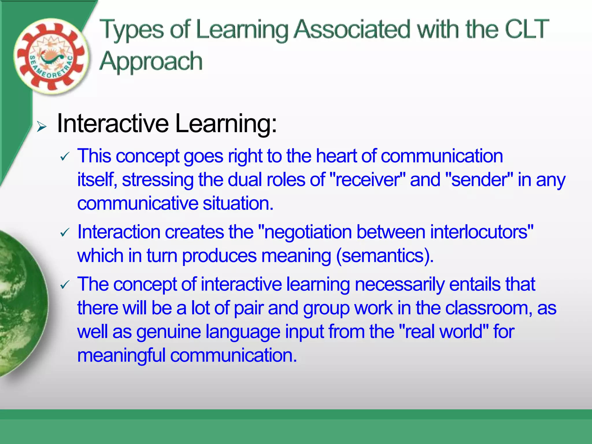    Interactive Learning:
       This concept goes right to the heart of communication
        itself, stressing the dual roles of "receiver" and "sender" in any
        communicative situation.
       Interaction creates the "negotiation between interlocutors"
        which in turn produces meaning (semantics).
       The concept of interactive learning necessarily entails that
        there will be a lot of pair and group work in the classroom, as
        well as genuine language input from the "real world" for
        meaningful communication.
 