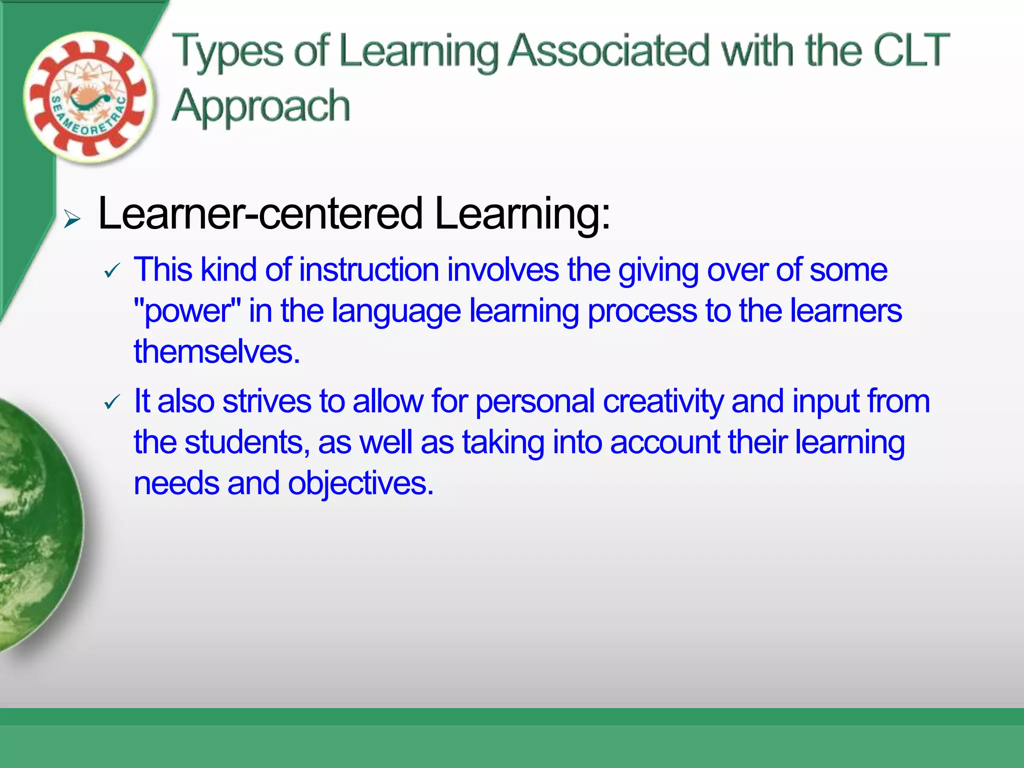    Learner-centered Learning:
       This kind of instruction involves the giving over of some
        "power" in the language learning process to the learners
        themselves.
       It also strives to allow for personal creativity and input from
        the students, as well as taking into account their learning
        needs and objectives.
 