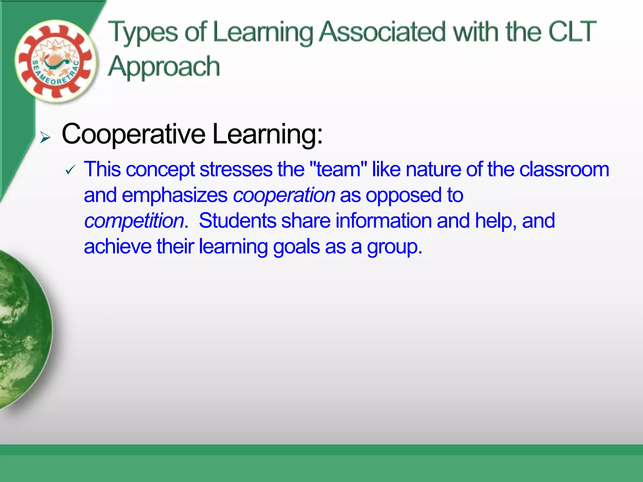    Cooperative Learning:
       This concept stresses the "team" like nature of the classroom
        and emphasizes cooperation as opposed to
        competition. Students share information and help, and
        achieve their learning goals as a group.
 