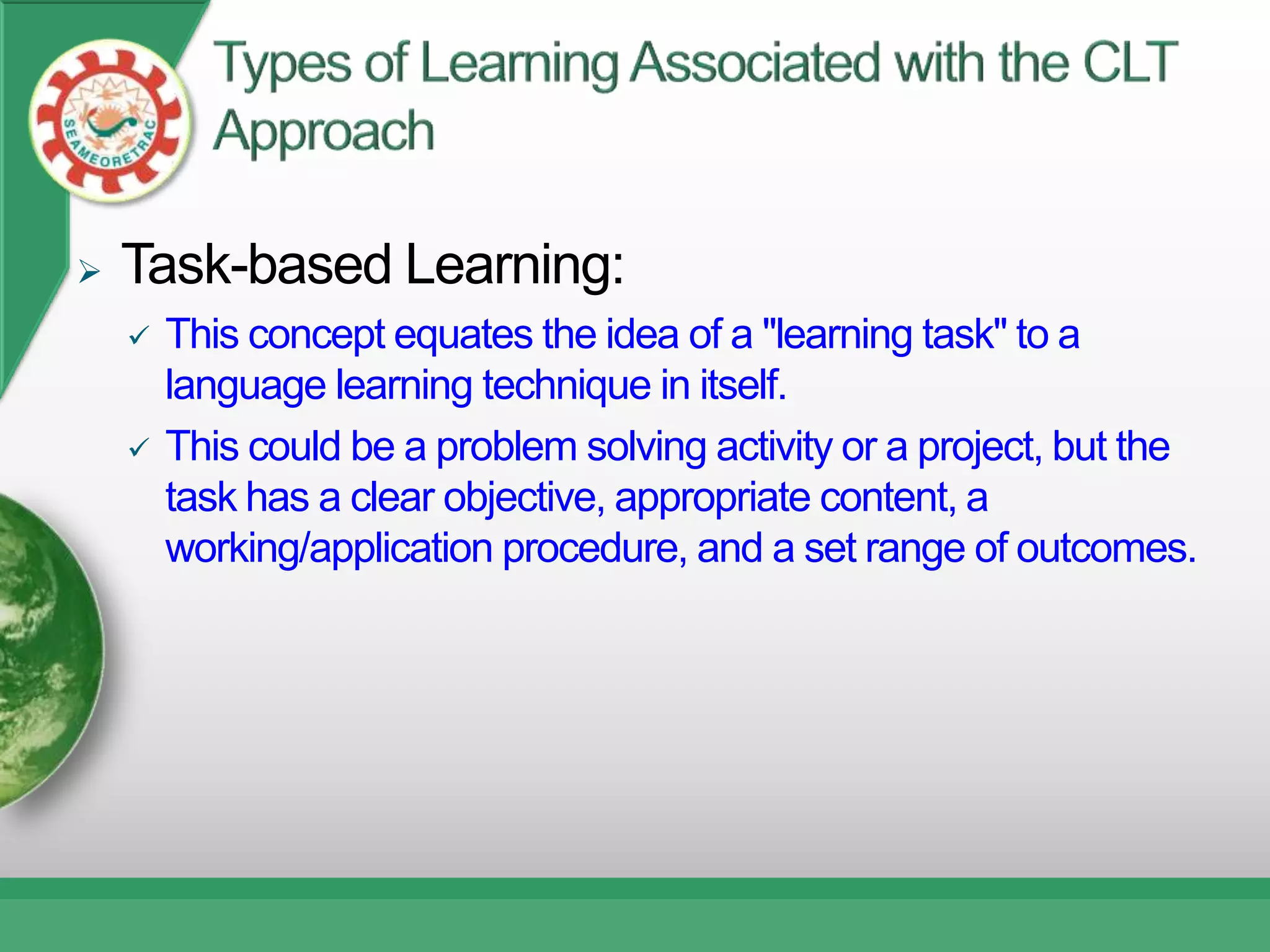    Task-based Learning:
       This concept equates the idea of a "learning task" to a
        language learning technique in itself.
       This could be a problem solving activity or a project, but the
        task has a clear objective, appropriate content, a
        working/application procedure, and a set range of outcomes.
 