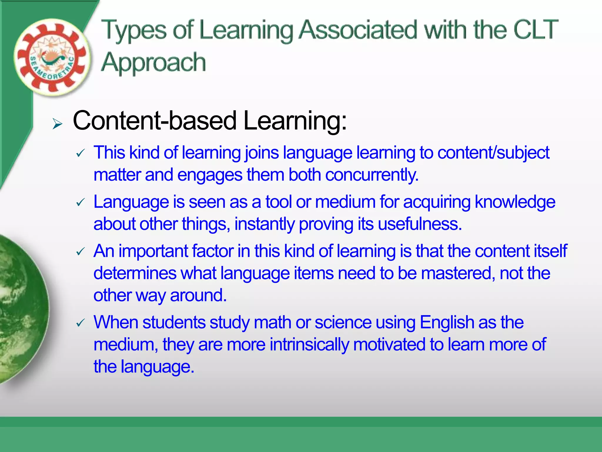   Content-based Learning:
       This kind of learning joins language learning to content/subject
        matter and engages them both concurrently.
       Language is seen as a tool or medium for acquiring knowledge
        about other things, instantly proving its usefulness.
       An important factor in this kind of learning is that the content itself
        determines what language items need to be mastered, not the
        other way around.
       When students study math or science using English as the
        medium, they are more intrinsically motivated to learn more of
        the language.
 