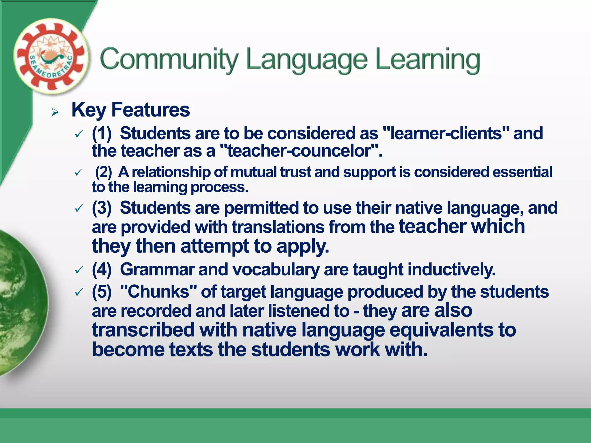    Key Features
       (1) Students are to be considered as "learner-clients" and
        the teacher as a "teacher-councelor".
        (2) A relationship of mutual trust and support is considered essential
        to the learning process.
       (3) Students are permitted to use their native language, and
        are provided with translations from the teacher which
        they then attempt to apply.
       (4) Grammar and vocabulary are taught inductively.
       (5) "Chunks" of target language produced by the students
        are recorded and later listened to - they are also
        transcribed with native language equivalents to
        become texts the students work with.
 