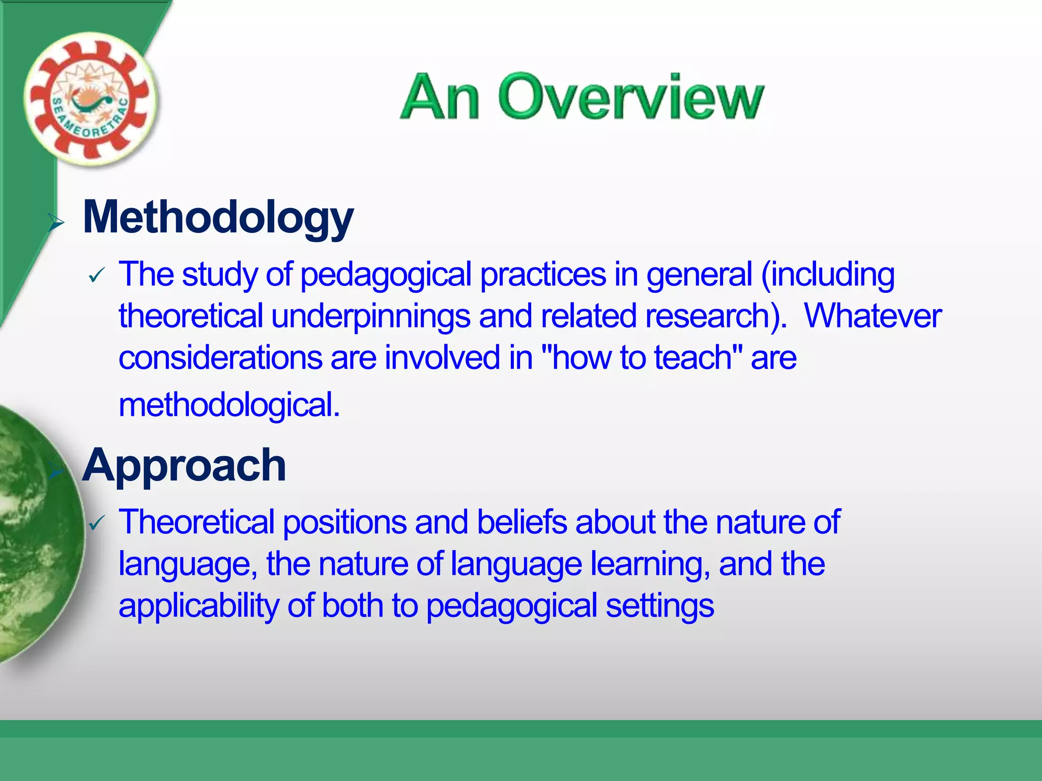    Methodology
       The study of pedagogical practices in general (including
        theoretical underpinnings and related research). Whatever
        considerations are involved in "how to teach" are
        methodological.
   Approach
       Theoretical positions and beliefs about the nature of
        language, the nature of language learning, and the
        applicability of both to pedagogical settings
 