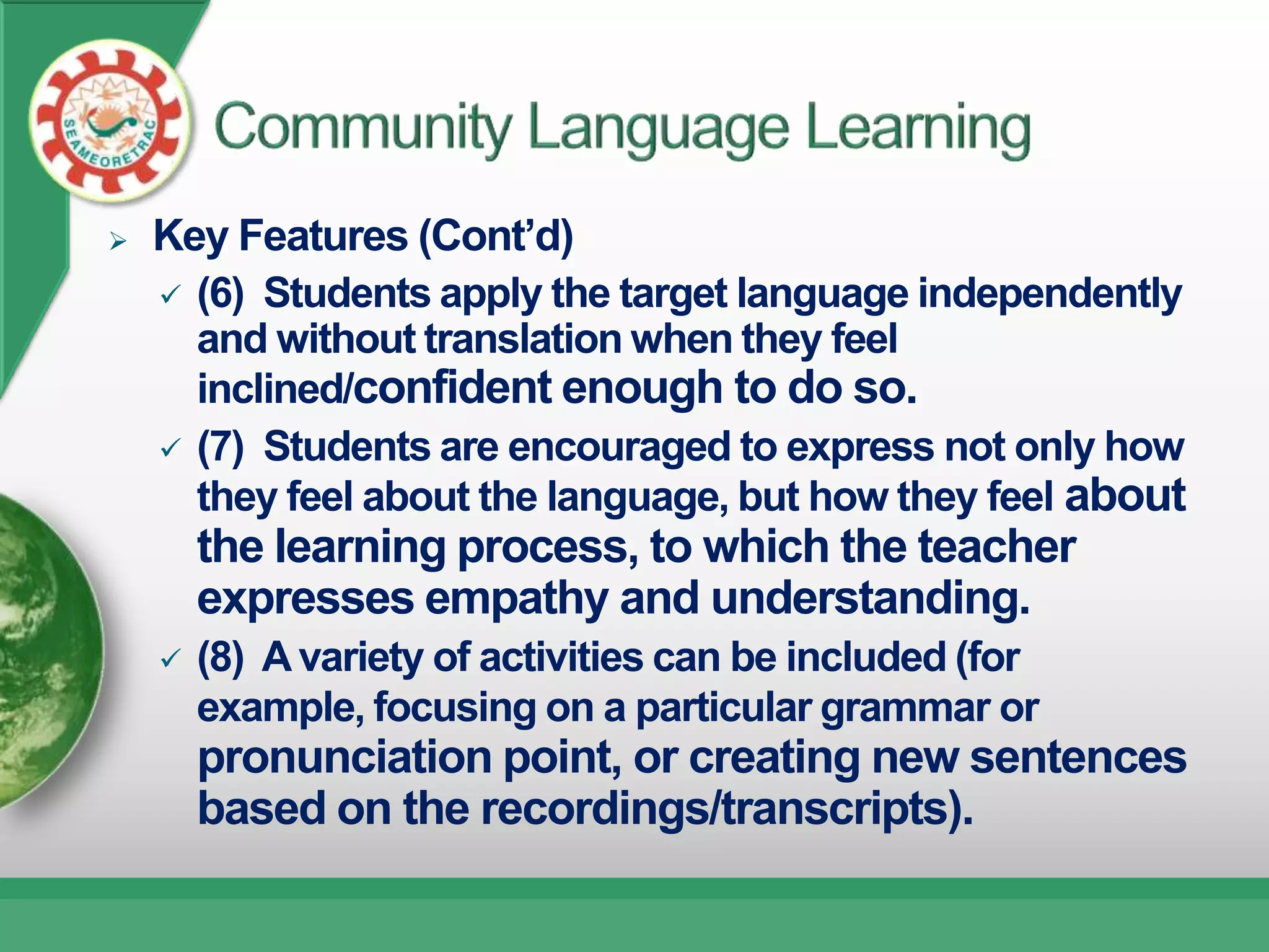    Key Features (Cont’d)
     (6) Students apply the target language independently
      and without translation when they feel
      inclined/confident enough to do so.
     (7) Students are encouraged to express not only how
      they feel about the language, but how they feel about
        the learning process, to which the teacher
        expresses empathy and understanding.
       (8) A variety of activities can be included (for
        example, focusing on a particular grammar or
        pronunciation point, or creating new sentences
        based on the recordings/transcripts).
 