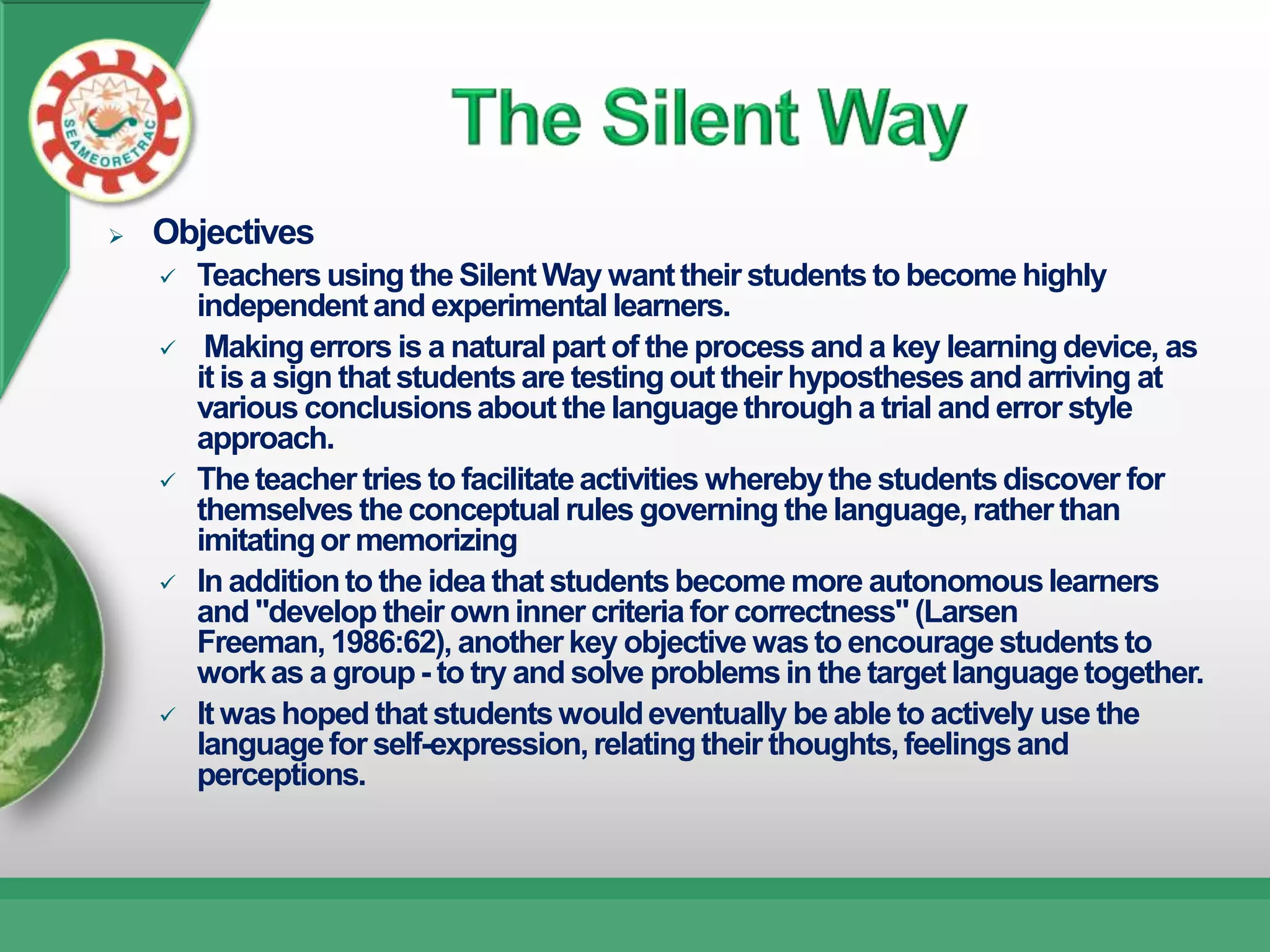    Objectives
       Teachers using the Silent Way want their students to become highly
        independent and experimental learners.
        Making errors is a natural part of the process and a key learning device, as
        it is a sign that students are testing out their hypostheses and arriving at
        various conclusions about the language through a trial and error style
        approach.
       The teacher tries to facilitate activities whereby the students discover for
        themselves the conceptual rules governing the language, rather than
        imitating or memorizing
       In addition to the idea that students become more autonomous learners
        and "develop their own inner criteria for correctness" (Larsen
        Freeman, 1986:62), another key objective was to encourage students to
        work as a group - to try and solve problems in the target language together.
       It was hoped that students would eventually be able to actively use the
        language for self-expression, relating their thoughts, feelings and
        perceptions.
 