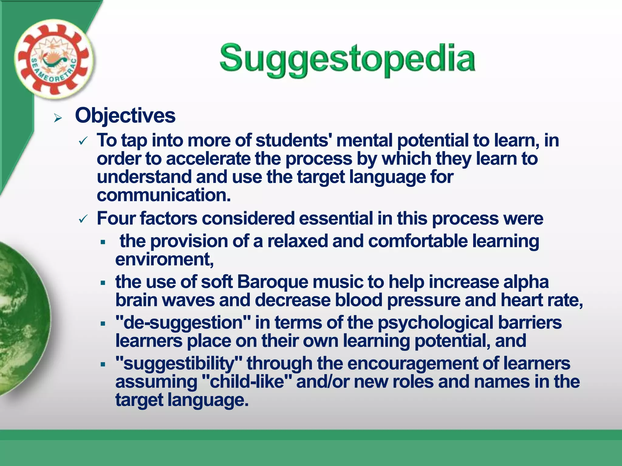    Objectives
       To tap into more of students' mental potential to learn, in
        order to accelerate the process by which they learn to
        understand and use the target language for
        communication.
       Four factors considered essential in this process were
         the provision of a relaxed and comfortable learning
          enviroment,
         the use of soft Baroque music to help increase alpha
          brain waves and decrease blood pressure and heart rate,
         "de-suggestion" in terms of the psychological barriers
          learners place on their own learning potential, and
         "suggestibility" through the encouragement of learners
          assuming "child-like" and/or new roles and names in the
          target language.
 