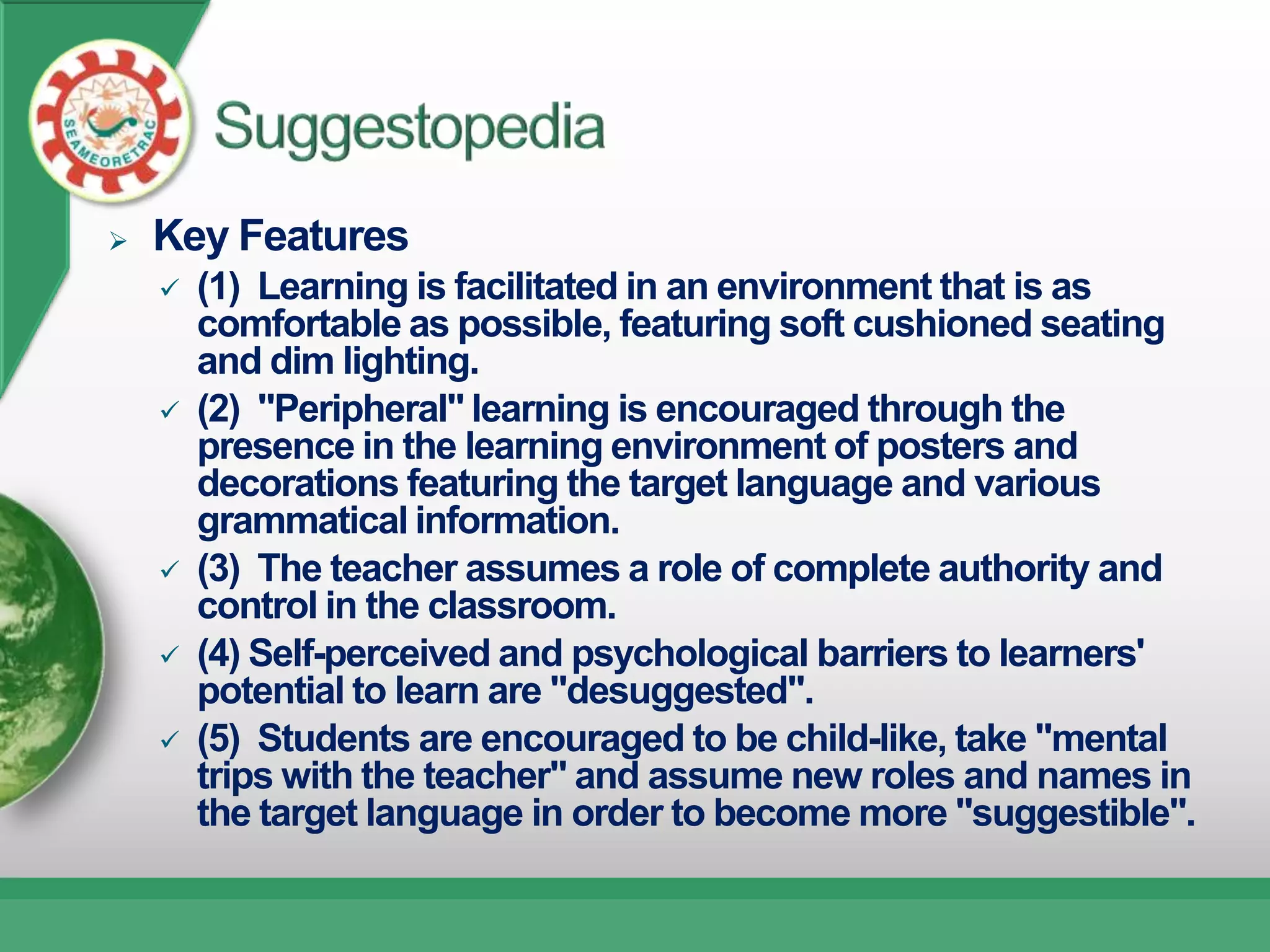    Key Features
       (1) Learning is facilitated in an environment that is as
        comfortable as possible, featuring soft cushioned seating
        and dim lighting.
       (2) "Peripheral" learning is encouraged through the
        presence in the learning environment of posters and
        decorations featuring the target language and various
        grammatical information.
       (3) The teacher assumes a role of complete authority and
        control in the classroom.
       (4) Self-perceived and psychological barriers to learners'
        potential to learn are "desuggested".
       (5) Students are encouraged to be child-like, take "mental
        trips with the teacher" and assume new roles and names in
        the target language in order to become more "suggestible".
 