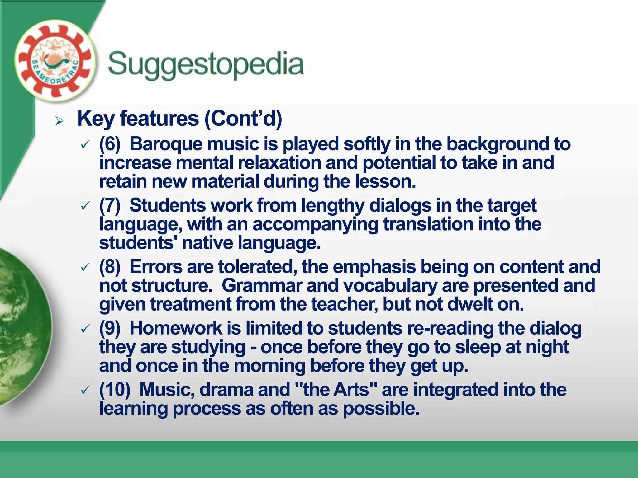    Key features (Cont’d)
       (6) Baroque music is played softly in the background to
        increase mental relaxation and potential to take in and
        retain new material during the lesson.
       (7) Students work from lengthy dialogs in the target
        language, with an accompanying translation into the
        students' native language.
       (8) Errors are tolerated, the emphasis being on content and
        not structure. Grammar and vocabulary are presented and
        given treatment from the teacher, but not dwelt on.
       (9) Homework is limited to students re-reading the dialog
        they are studying - once before they go to sleep at night
        and once in the morning before they get up.
       (10) Music, drama and "the Arts" are integrated into the
        learning process as often as possible.
 