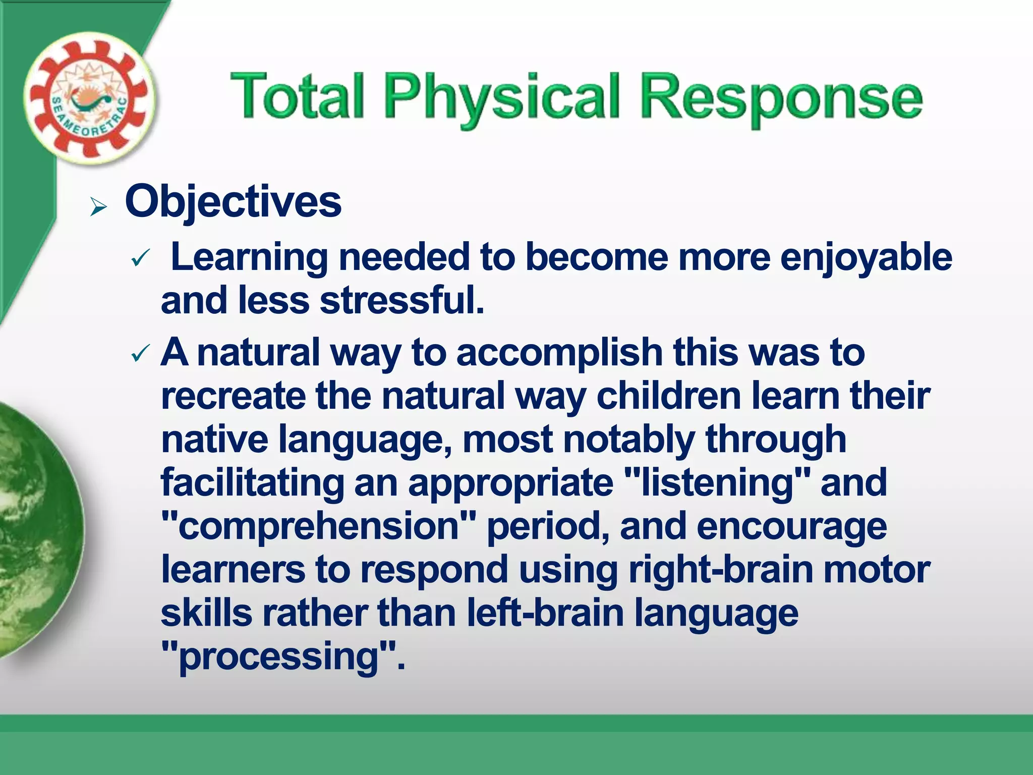    Objectives
      Learning needed to become more enjoyable
      and less stressful.
     A natural way to accomplish this was to
      recreate the natural way children learn their
      native language, most notably through
      facilitating an appropriate "listening" and
      "comprehension" period, and encourage
      learners to respond using right-brain motor
      skills rather than left-brain language
      "processing".
 
