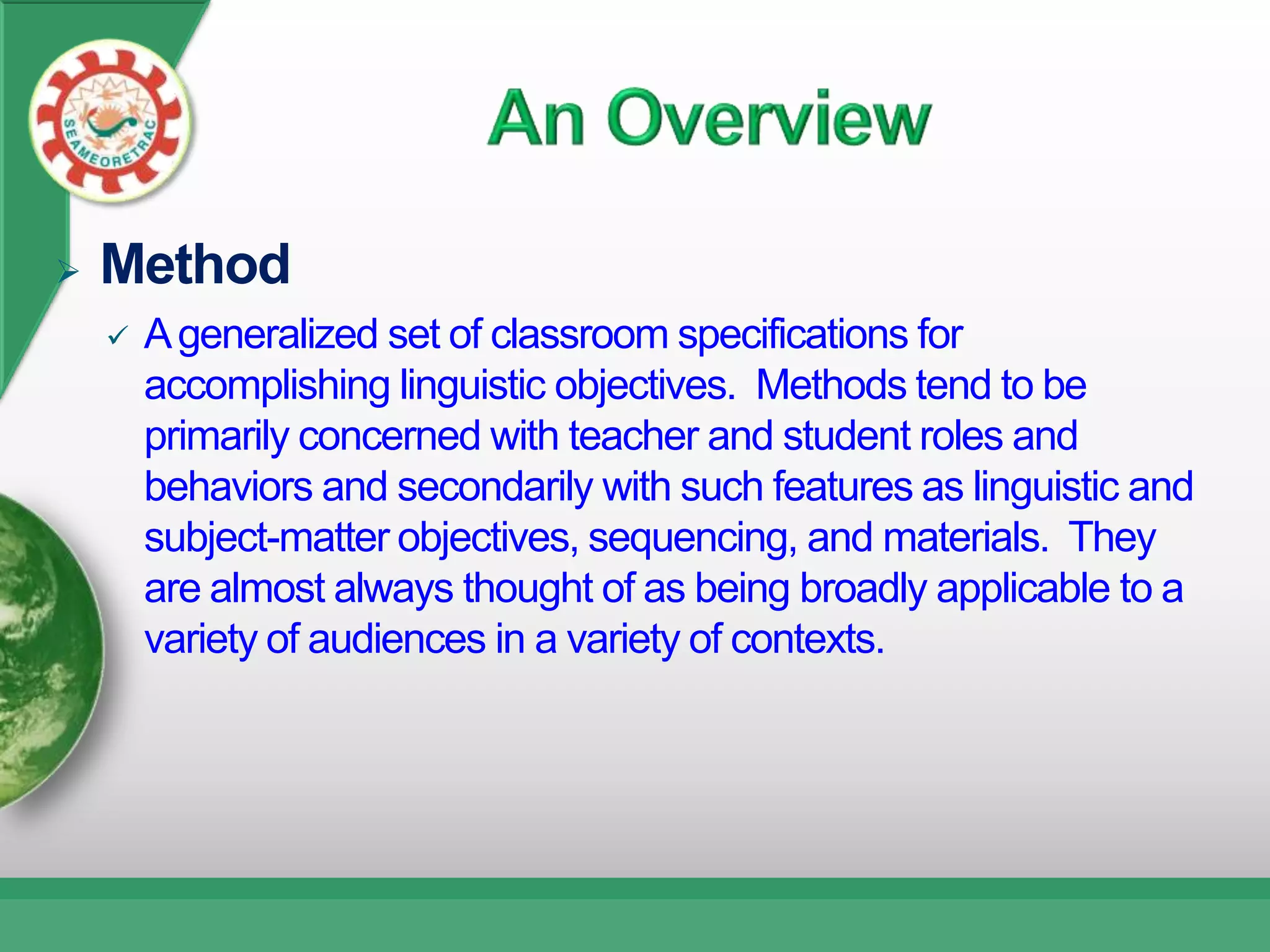    Method
       A generalized set of classroom specifications for
        accomplishing linguistic objectives. Methods tend to be
        primarily concerned with teacher and student roles and
        behaviors and secondarily with such features as linguistic and
        subject-matter objectives, sequencing, and materials. They
        are almost always thought of as being broadly applicable to a
        variety of audiences in a variety of contexts.
 