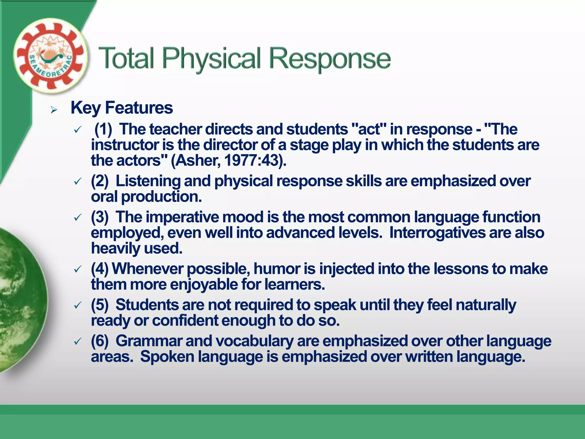    Key Features
        (1) The teacher directs and students "act" in response - "The
        instructor is the director of a stage play in which the students are
        the actors" (Asher, 1977:43).
       (2) Listening and physical response skills are emphasized over
        oral production.
       (3) The imperative mood is the most common language function
        employed, even well into advanced levels. Interrogatives are also
        heavily used.
       (4) Whenever possible, humor is injected into the lessons to make
        them more enjoyable for learners.
       (5) Students are not required to speak until they feel naturally
        ready or confident enough to do so.
       (6) Grammar and vocabulary are emphasized over other language
        areas. Spoken language is emphasized over written language.
 