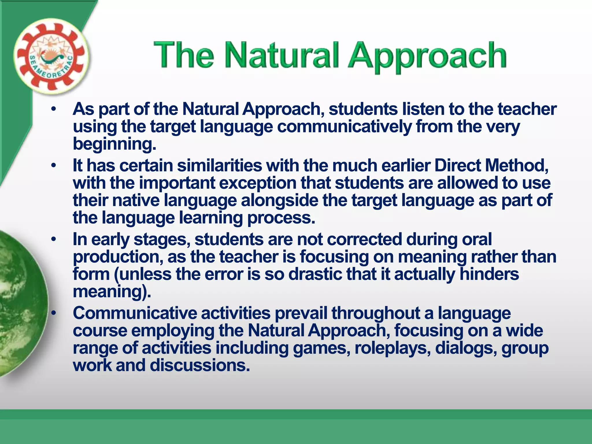 • As part of the Natural Approach, students listen to the teacher
  using the target language communicatively from the very
  beginning.
• It has certain similarities with the much earlier Direct Method,
  with the important exception that students are allowed to use
  their native language alongside the target language as part of
  the language learning process.
• In early stages, students are not corrected during oral
  production, as the teacher is focusing on meaning rather than
  form (unless the error is so drastic that it actually hinders
  meaning).
• Communicative activities prevail throughout a language
  course employing the Natural Approach, focusing on a wide
  range of activities including games, roleplays, dialogs, group
  work and discussions.
 