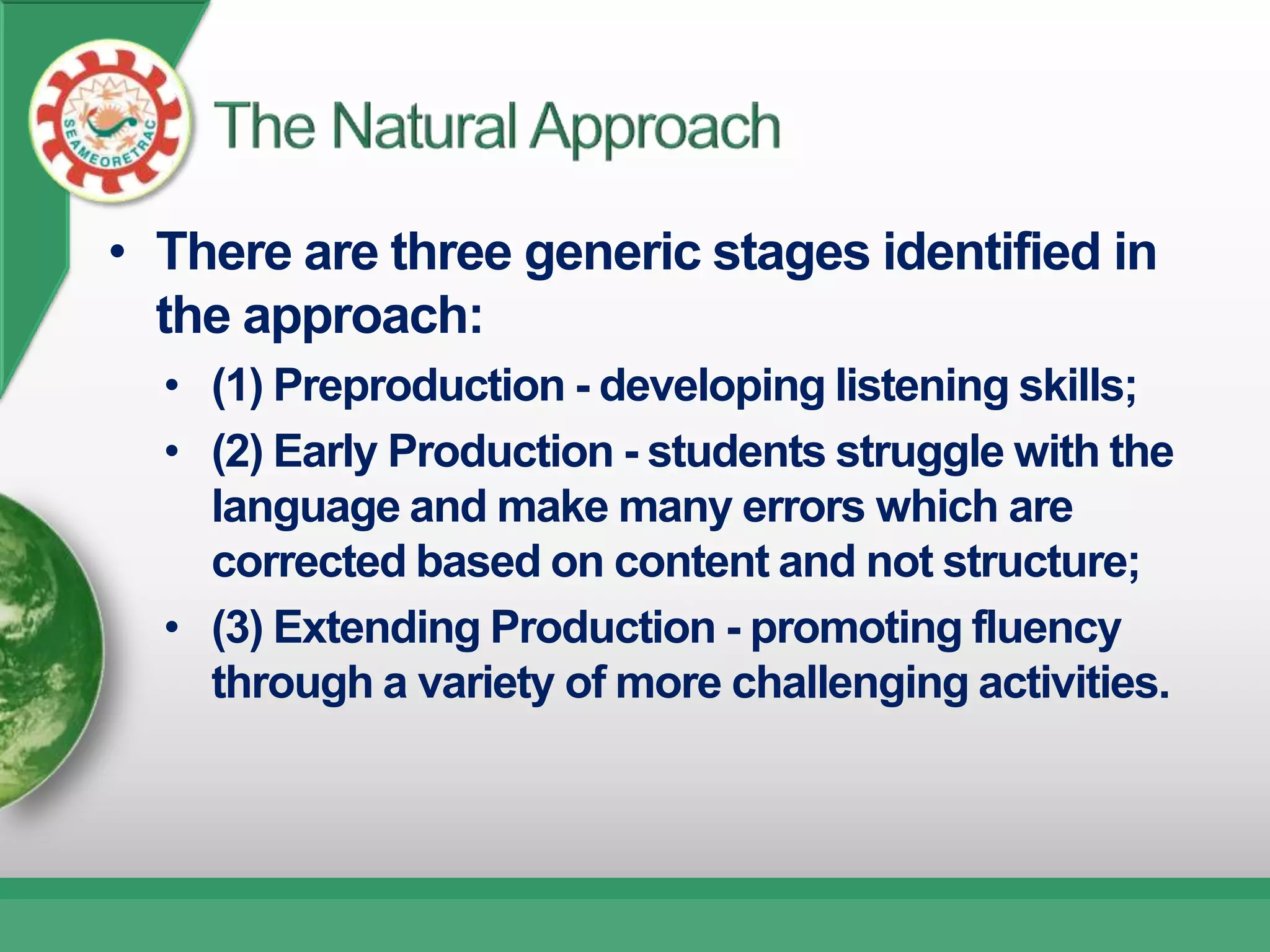 • There are three generic stages identified in
  the approach:
  • (1) Preproduction - developing listening skills;
  • (2) Early Production - students struggle with the
    language and make many errors which are
    corrected based on content and not structure;
  • (3) Extending Production - promoting fluency
    through a variety of more challenging activities.
 