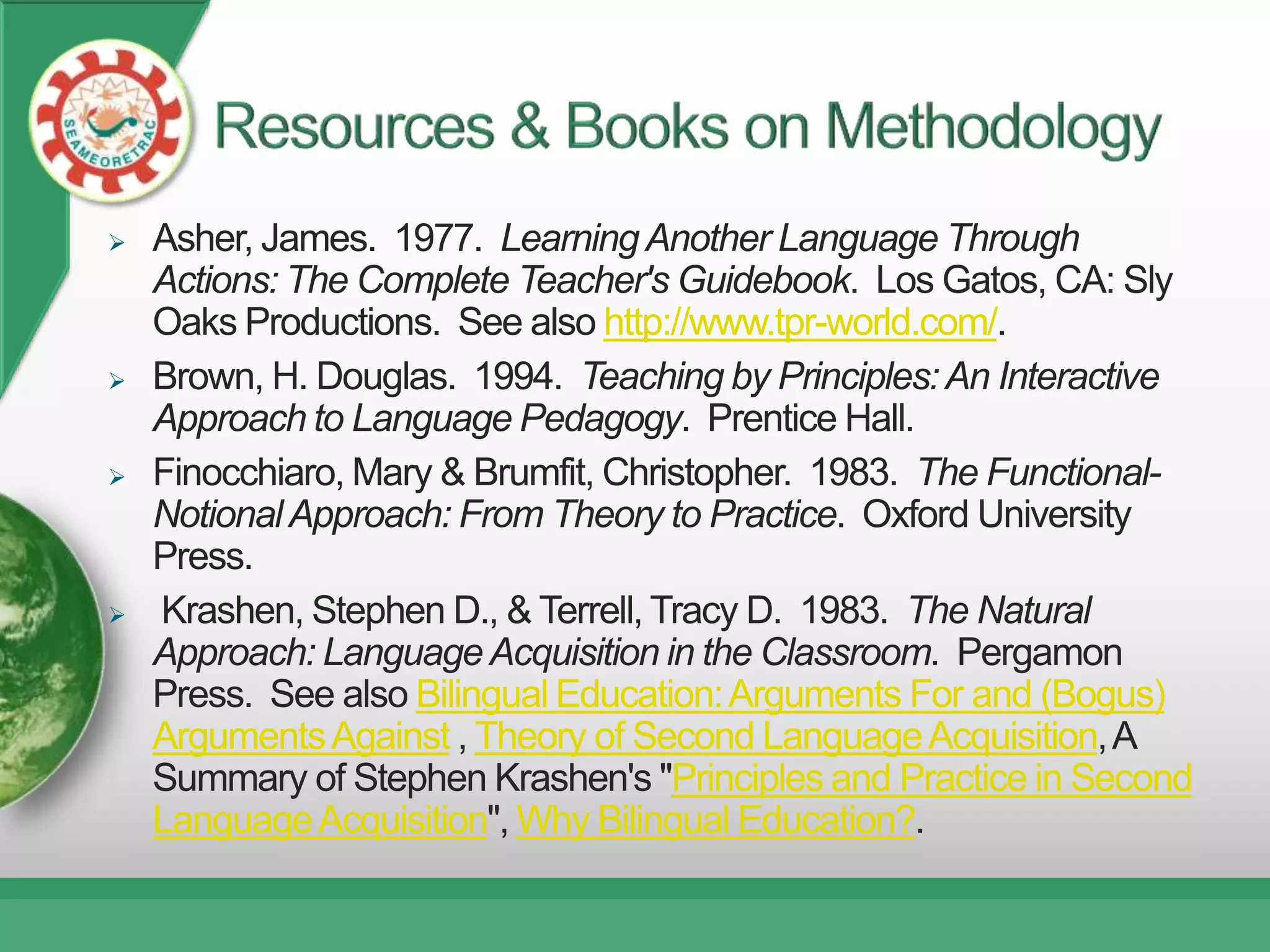    Asher, James. 1977. Learning Another Language Through
    Actions: The Complete Teacher's Guidebook. Los Gatos, CA: Sly
    Oaks Productions. See also http://www.tpr-world.com/.
   Brown, H. Douglas. 1994. Teaching by Principles: An Interactive
    Approach to Language Pedagogy. Prentice Hall.
   Finocchiaro, Mary & Brumfit, Christopher. 1983. The Functional-
    Notional Approach: From Theory to Practice. Oxford University
    Press.
   Krashen, Stephen D., & Terrell, Tracy D. 1983. The Natural
    Approach: Language Acquisition in the Classroom. Pergamon
    Press. See also Bilingual Education: Arguments For and (Bogus)
    Arguments Against , Theory of Second Language Acquisition, A
    Summary of Stephen Krashen's "Principles and Practice in Second
    Language Acquisition", Why Bilingual Education?.
 