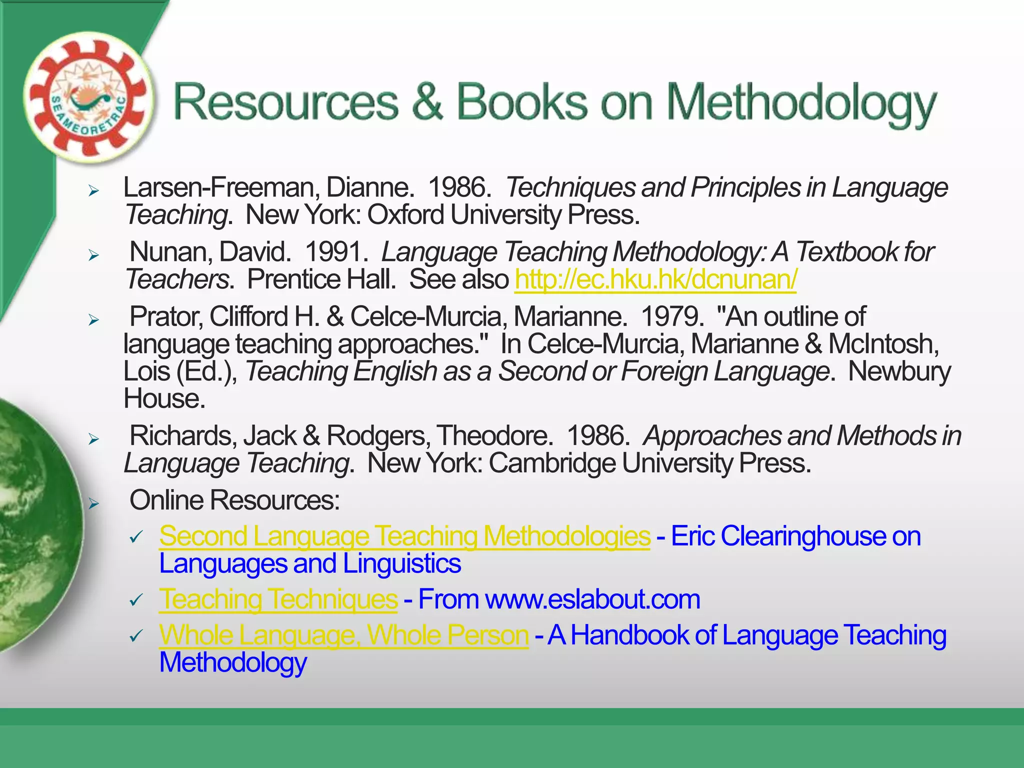    Larsen-Freeman, Dianne. 1986. Techniques and Principles in Language
    Teaching. New York: Oxford University Press.
    Nunan, David. 1991. Language Teaching Methodology: A Textbook for
    Teachers. Prentice Hall. See also http://ec.hku.hk/dcnunan/
    Prator, Clifford H. & Celce-Murcia, Marianne. 1979. "An outline of
    language teaching approaches." In Celce-Murcia, Marianne & McIntosh,
    Lois (Ed.), Teaching English as a Second or Foreign Language. Newbury
    House.
    Richards, Jack & Rodgers, Theodore. 1986. Approaches and Methods in
    Language Teaching. New York: Cambridge University Press.
    Online Resources:
      Second Language Teaching Methodologies - Eric Clearinghouse on
       Languages and Linguistics
      Teaching Techniques - From www.eslabout.com
      Whole Language, Whole Person - A Handbook of Language Teaching
       Methodology
 