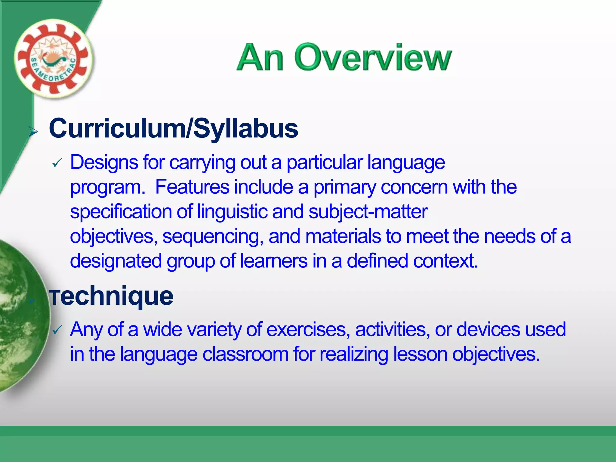    Curriculum/Syllabus
       Designs for carrying out a particular language
        program. Features include a primary concern with the
        specification of linguistic and subject-matter
        objectives, sequencing, and materials to meet the needs of a
        designated group of learners in a defined context.
   Technique
       Any of a wide variety of exercises, activities, or devices used
        in the language classroom for realizing lesson objectives.
 