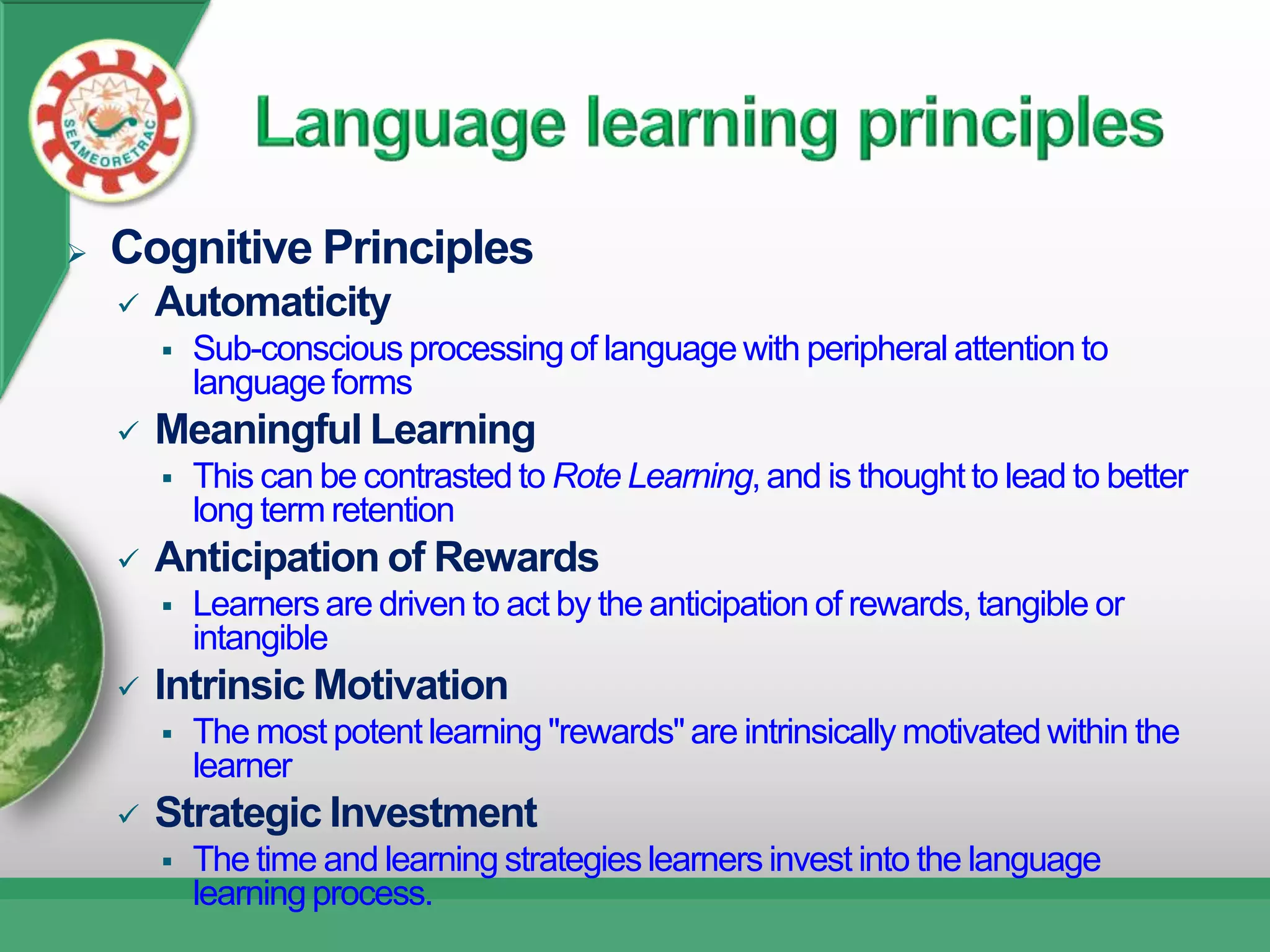    Cognitive Principles
       Automaticity
           Sub-conscious processing of language with peripheral attention to
            language forms
       Meaningful Learning
           This can be contrasted to Rote Learning, and is thought to lead to better
            long term retention
       Anticipation of Rewards
           Learners are driven to act by the anticipation of rewards, tangible or
            intangible
       Intrinsic Motivation
           The most potent learning "rewards" are intrinsically motivated within the
            learner
       Strategic Investment
           The time and learning strategies learners invest into the language
            learning process.
 