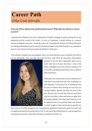 11
Career Path
Gölge Çıtak Seferoğlu
Can you tell us about your professional career? Why did you choose a career
in ELT?
I graduated from Boğaziçi University, Department of English Language Teaching ranking first in the
department and the second in the Faculty. As soon as I graduated, I started working as a research
assistant at Boğaziçi University. Around the same time, I heard that the Ministry of National Education
was offering scholarships to pursue master's and doctoral degrees abroad and through a very competitive
process I was selected to be sponsored by the Ministry of Education.
I was told that I needed to get an acceptance from a university abroad as soon as possible to be able to
use the scholarship. Time was tight and I did not know much about the universities and graduate
programs in the US. More importantly, there was no
world wide web in Turkey back then. I went to the
library of Boğaziçi University, found a catalog of US
Universities, and decided which universities to apply to
after examining it.
Think about how limited your access to information is
when there is no world wide web. Now everything is at
your fingertips. You can get a lot of information with
the click of a button, there are blogs you can read, you
can learn people's opinions, but there was none at that
time. We knew the US only from what we heard from
a few of our teachers. I chose universities to apply from
the catalog randomly. One thing I paid attention to was
the application fees as my personal funds were limited.
I wanted to apply to many universities as possible as I
did not know if I will be accepted or not. I requested the application materials by postal mail and I sent
my application materials by postal mail as well. At the end of this difficult process, I got accepted into
6 prestigious universities. Penn State, Michigan, Columbia University, etc.
 