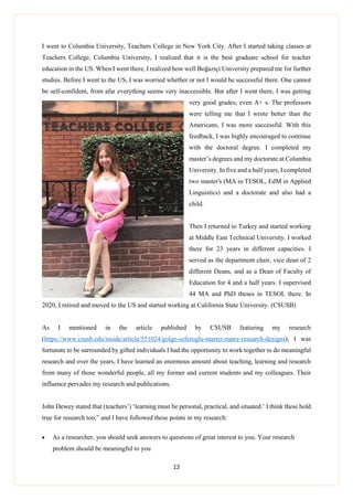 12
I went to Columbia University, Teachers College in New York City. After I started taking classes at
Teachers College, Columbia University, I realized that it is the best graduate school for teacher
education in the US. When I went there, I realized how well Boğaziçi University prepared me for further
studies. Before I went to the US, I was worried whether or not I would be successful there. One cannot
be self-confident, from afar everything seems very inaccessible. But after I went there, I was getting
very good grades, even A+ s. The professors
were telling me that I wrote better than the
Americans, I was more successful. With this
feedback, I was highly encouraged to continue
with the doctoral degree. I completed my
master’s degrees and my doctorate at Columbia
University. In five and a half years, I completed
two master's (MA in TESOL, EdM in Applied
Linguistics) and a doctorate and also had a
child.
Then I returned to Turkey and started working
at Middle East Technical University. I worked
there for 23 years in different capacities. I
served as the department chair, vice dean of 2
different Deans, and as a Dean of Faculty of
Education for 4 and a half years. I supervised
44 MA and PhD theses in TESOL there. In
2020, I retired and moved to the US and started working at California State University. (CSUSB)
As I mentioned in the article published by CSUSB featuring my research
(https://www.csusb.edu/inside/article/551024/golge-seferoglu-master-many-research-designs), I was
fortunate to be surrounded by gifted individuals I had the opportunity to work together to do meaningful
research and over the years, I have learned an enormous amount about teaching, learning and research
from many of those wonderful people, all my former and current students and my colleagues. Their
influence pervades my research and publications.
John Dewey stated that (teachers’) ‘learning must be personal, practical, and situated.’ I think these hold
true for research too,” and I have followed these points in my research:
 As a researcher, you should seek answers to questions of great interest to you. Your research
problem should be meaningful to you
 