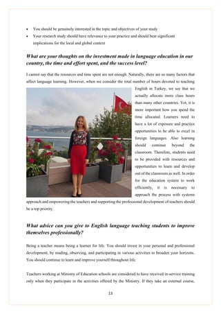 13
 You should be genuinely interested in the topic and objectives of your study
 Your research study should have relevance to your practice and should bear significant
implications for the local and global context
What are your thoughts on the investment made in language education in our
country, the time and effort spent, and the success level?
I cannot say that the resources and time spent are not enough. Naturally, there are so many factors that
affect language learning. However, when we consider the total number of hours devoted to teaching
English in Turkey, we see that we
actually allocate more class hours
than many other countries. Yet, it is
more important how you spend the
time allocated. Learners need to
have a lot of exposure and practice
opportunities to be able to excel in
foreign languages. Also learning
should continue beyond the
classroom. Therefore, students need
to be provided with resources and
opportunities to learn and develop
out of the classroom as well. In order
for the education system to work
efficiently, it is necessary to
approach the process with systems
approach and empowering the teachers and supporting the professional development of teachers should
be a top priority.
What advice can you give to English language teaching students to improve
themselves professionally?
Being a teacher means being a learner for life. You should invest in your personal and professional
development, by reading, observing, and participating in various activities to broaden your horizons.
You should continue to learn and improve yourself throughout life.
Teachers working at Ministry of Education schools are considered to have received in-service training
only when they participate in the activities offered by the Ministry. If they take an external course,
 