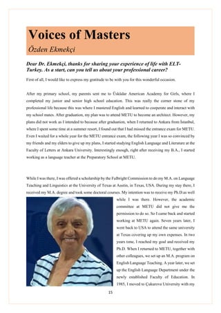 15
Voices of Masters
Özden Ekmekçi
Dear Dr. Ekmekçi, thanks for sharing your experience of life with ELT-
Turkey. As a start, can you tell us about your professional career?
First of all, I would like to express my gratitude to be with you for this wonderful occasion.
After my primary school, my parents sent me to Üsküdar American Academy for Girls, where I
completed my junior and senior high school education. This was really the corner stone of my
professional life because this was where I mastered English and learned to cooperate and interact with
my school mates. After graduation, my plan was to attend METU to become an architect. However, my
plans did not work as I intended to because after graduation, when I returned to Ankara from İstanbul,
where I spent some time at a summer resort, I found out that I had missed the entrance exam for METU.
Even I waited for a whole year for the METU entrance exam, the following year I was so convinced by
my friends and my elders to give up my plans, I started studying English Language and Literature at the
Faculty of Letters at Ankara University. Interestingly enough, right after receiving my B.A., I started
working as a language teacher at the Preparatory School at METU.
While I was there, I was offered a scholarship by the Fulbright Commission to do my M.A. on Language
Teaching and Linguistics at the University of Texas at Austin, in Texas, USA. During my stay there, I
received my M.A. degree and took some doctoral courses. My intention was to receive my Ph.D.as well
while I was there. However, the academic
committee at METU did not give me the
permission to do so. So I came back and started
working at METU again. Seven years later, I
went back to USA to attend the same university
at Texas covering up my own expenses. In two
years tıme, I reached my goal and received my
Ph.D. When I returned to METU, together with
other colleagues, we set up an M.A. program on
English Language Teaching. A year later, we set
up the English Language Department under the
newly established Faculty of Education. In
1985, I moved to Çukurova University with my
 