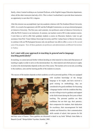 16
family, where I started working as an Assistant Professor, at the English Langue Education department,
where all the other instructors had only a B.A. This is where I worked hard, to provide these instructors
an opportunity to earn their M.A. degrees.
After this mission was accomplished, I got into academic relations with The Southern Illinois University
(SIU). As a result of an agreement wıth SIU and the Fulbright Commission, we set up a doctoral program
at Çukurova University. The first year, each semester, two professors came to Çukurova University to
offer the Ph.D. Courses to our instructors. In summer, our teachers went to SIU to take summer courses.
I went there as well to offer their graduate students a course on Discourse Analysis. Later we got
assistance from Prof. Yener Gülmez from Çağ University and Prof. Ayhan Sezer in Mersin University
to continue with our Ph.D program because only one professor was able to offer a course in the second
year of the program. Now all these graduates are professors and administrators at different Universities
in Turkey.
Let’s start with your approach to teaching in general and to language
teaching particularly?
In teaching, we cannot proceed further without deciding on what material we chose and what process of
teaching to apply in order to arrive at the desired product. So, what material and which process to apply
to achieve the desired product depends on the aim of the course. The teachers arrive at an aim, according
to the readiness, aims and the learning profile of the students in concern.
The success of the teachers depends on their academic as well as personal qualities. If they are equipped
with excellent knowledge of the foreign
language to be taught, and have received a
good training on methodology, they are
considered to be good candidates for becoming
a language teacher with the condition that they
are also willing to receive guidance and support
in the field at least during the first years of their
teaching. The personal qualities are their
confidence but not their ego, their patience,
their compassion for students, their dedication
for excellence, their encouragement for both
students and themselves, their communication
skills outside of school, their passion for life
and their sense of humor. These qualities are discussed in detail in my book “Bilinçli Anne Baba ve
Başarılı Çocuk” Morpa Kültür Yayınları, İstanbul, 2005.
 