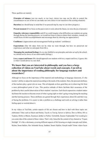 17
These qualities are namely:
Principles of balance (not too much- or too less), choice (we may not be able to control the
circumstances we are in but we can make our own choice in our reaction to the existing situation)
Duration (we should keep in mind that if we proceed step by step we can show progress.)
Present moment (If we focus on the past event or worry about the future, we miss the joy of present.)
Empathy, tolerance responsibility and (If we could imagine what difficulties our students are going
through during the learning process, we would not listen to them to detect their mistakes, instead, we
would focus on their accomplishment and encourage them by showing our appreciation.)
Confidence (Appreciation and encouragement build up students’ confidence)
Expectations (Our life takes form not by what we went through, but how we perceived our
experiences and what we anticipate from life.),
Managing the emotional feelings (As we stay faithful to our principles and rules set up by the school,
we should not be slaves of our unfavorable feelings.)
Love, respect and honor (We should approach our students with love, respect and love.) I guess, this
is what I would advise in a nut shell.
We know that you are interested in philosophy and you have a large
collection of videos on YouTube about words and concepts. Can tell us
about the importance of reading philosophy for language teachers and
researchers?
Although we focus on the importance of the material and methodology in language classroom, it’s the
teacher’s ability to adjust the material according to the needs of the students. Here, the personal attributes
of the teachers play a great role on issue. This all depends on how good they are in observing life from
a more philosophical point of view. This positive attitude of theirs facilitate their awareness of the
problem by their careful observation of their students’ reactions. Each facial expression a student makes
facilitates the teachers to become aware of what is going right or what’s going wrong during the teaching
and the learning process. These attributes are gained through their experiences about life and their way
of facing the problems. It is easier to take a problem as a challenge and work on solving it rather than
feeling upset or worried about it.
In my videos at YouTube, certain aspects of life are chosen and how to deal with these topics are
elaborated. Titles such as Haset and Haslet, Teşvik ve Tasvip, Servet ve Şehvet, İlim ve Bilim, Dil ve
Toplum, Dirlik ve Düzen, İnsaniyet, Şefkat ve Nefret, Verimlilik, İnsanın Toplumdaki Yeri would give
you some idea of the content of these videos. That’s why I describe the content of my channel as ‘Yaşam
Sözlüğü’. It’s like a dictionary covering different aspects of life focusing on single concepts such Sebat,
Kelam, İnsan hakları, Her Anlamda Savaş, Sadakat, İnsani ilişkiler, Gerçek nedir? Some videos focus
 