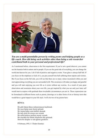 19
You are a multi-potentialite person by writing poems and helping people as a
life coach. How did doing such activities other than being a sole researcher
contributed both to your personal and professional life?
As I mentioned before, observation is the first requirement. If you’re not a good observer, you cannot
see the beauties both in nature and in people. If you see the good side of everything, you can change the
world into heaven for you. Life if full of positive and negative events. Your glass is always half full. If
you focus on the emptiness or lack of it, you put yourself into hell suffering from repents and worries.
But if you focus on the full side, you will see that there are so many values incarnated within you and
start appreciating everything you are surrounded with. This awareness will make you happy and grateful
and you will start enjoying you own life as it exists without any worries. As a result of your great
observation and awareness about your own life, you get inspired by what you see and your inner self
would start to express with gratitude these invaluable circumstances you are in. These expressions can
be formulated in different forms such as poems, drawings or in other forms of art or literary texts that
would have a great impact in your life style. I will cite two of my poems here:
DÜNYA
Bir güle bakıp dünya mekanizmasını keşfetmek
Bir suya bakıp onun ötesini görmek
Bir insana bakıp onun kalbini okumak
Bir tatlı sözle bir nizaya son vermek
Bir atıfla herkese gereken mesajı vermek.
Bir sözcükle bir ömrün felsefesini dile getirmek
Derin bir disiplin ve ruh eğitimi gerektirir.
8 February,1993, F. Özden Ekmekci
 