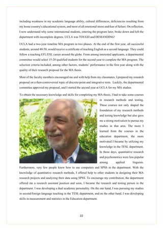22
including weakness in my academic language ability, cultural differences, deficiencies resulting from
my home country's educational system, and most of all emotional stress and fear of failure. On reflection,
I now understand why some international students, entering the program later, broke down and left the
department with incomplete degrees. UCLA was TOUGH and DEMANDING!
UCLA had a two-year timeline MA program in two phases. At the end of the first year, all successful
students, around 40-50, would receive a certificate of teaching English as a second language. They could
follow a teaching EFL/ESL career around the globe. From among interested applicants, a departmental
committee would select 15-20 qualified students for the second year to complete the MA program. The
selection criteria included, among other factors, students’ performance in the first year along with the
quality of their research proposal for the MA thesis.
Most of the faculty members encouraged me and with help from my classmates, I prepared my research
proposal on a then-controversial topic of discrete-point and integrative tests. Luckily, the departmental
committee approved my proposal, and I started the second year at UCLA for my MA studies.
To obtain the necessary knowledge and skills for completing my MA thesis, I had to take some courses
in research methods and testing.
These courses not only shaped the
foundation of my research methods
and testing knowledge but also gave
me a strong motivation to pursue my
studies in that area. The more I
learned from the courses in the
education department, the more
motivated I became by utilizing my
knowledge in the TESL department.
In those days, quantitative research
and psychometrics were less popular
among applied linguists.
Furthermore, very few people knew how to use computers and SPSS in the department. With the
knowledge of quantitative research methods, I offered help to other students in designing their MA
research projects and analyzing their data using SPSS. To encourage my contribution, the department
offered me a research assistant position and soon, I became the research and testing person in the
department. I was developing a dual academic personality. On the one hand, I was pursuing my studies
in second/foreign language teaching in the TESL department, and on the other hand, I was developing
skills in measurement and statistics in the Education department.
 